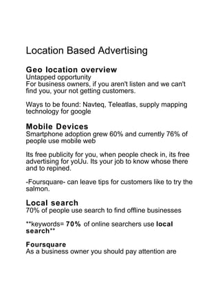 Location Based Advertising
Geo location overview
Untapped opportunity
For business owners, if you aren't listen and we can't
find you, your not getting customers.
Ways to be found: Navteq, Teleatlas, supply mapping
technology for google

Mobile Devices
Smartphone adoption grew 60% and currently 76% of
people use mobile web

Its free publicity for you, when people check in, its free
advertising for yoUu. Its your job to know whose there
and to repined.

-Foursquare- can leave tips for customers like to try the
salmon.

Local search
70% of people use search to find offline businesses

**keywords= 70% of online searchers use local
search**

Foursquare
As a business owner you should pay attention are
 