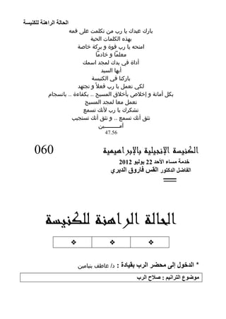 ‫اٌؾبٌخ اٌشإ٘خ ٌٍىٕ١غخ‬
                      ‫بارك عبدك يا رب من تكلمت على فمه‬
                                ‫بهذه الكلمات الحية‬
                          ‫امنحه يا رب قوة و بركة خاصة‬
                                    ‫معلمًا و خادمًا‬
                             ‫أداة في يدك لمجد اسمك‬
                                       ‫أيها السيد‬
                                 ‫باركنا في الكنيسة‬
                          ‫لكي نعمل يا رب فعال ً و نجتهد‬
              ‫بكل أمانة و إخالص بأخالق المسيح .. بكفاءة .. بانسجام‬
                             ‫نعمل معا لمجد المسيح‬
                             ‫نشكرك يا رب ألنك تسمع‬
                        ‫نثق أنك تسمع .. و نثق أنك تستجيب‬
                                      ‫آمـــــــــين‬
                                          ‫65.74‬


       ‫060‬                               ‫الكنيسة اإلنجيلية باإلبراهيمية‬
                                              ‫خذِخ ِغبء األؽذ 22 ٠ٌٛ١ٛ 2102‬
                                            ‫اٌفبضً اٌذوزٛس اٌمظ فبسٚق اٌذ٠شٞ‬
                                                                 ‫ــــــــــ‬




            ‫الحالة الراهنة للكنيسة‬
                           ‫‪‬‬               ‫‪‬‬                ‫‪‬‬


                               ‫د/ عاطف بنيامين‬   ‫* اٌذخٛي ئٌٝ ِؾضش اٌشة ثم١بدح :‬
                                                        ‫ِٛضٛع اٌزشأ١ُ : صالػ اٌشة‬

‫11‬
 