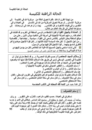 ‫اٌؾبٌخ اٌشإ٘خ ٌٍىٕ١غخ‬
                          ‫الحالة الراهنة للكنيسة‬
    ‫ِٓ ٔٙب٠خ اٌمشْ اٌـ 91 ـ فىشح رؾٛ٠ً اٌذفخ ِٓ ِشوض٠خ هللا فٟ اٌىٕ١غخ ئٌٝ‬
     ‫فٟ اٌؼجبدح ٚ فٟ‬     ‫ِشوض٠خ اإلٔغبْ .. أٚ ؽشوخ رؾٛ٠ً اٌّشوض٠خ ِٓ هللا ئٌٝ اإلٔغبْ‬
    ‫ِذ ٚ رشػشػذ ئٌٝ أْ ٚصٍذ ئٌٝ‬        ‫اٌزفغ١ش ٚ فٟ وٍ١بد اٌال٘ٛد ٚ وً اٌىٕبئظ.. ْ‬
                                              ‫ِغزٛا٘ب اٌؾبٌٟ فٟ وً ثالد اٌؼبٌُ ِٓ خالي:‬
    ‫1. إٌّبداح ثأغ١ً اٌمٛح ( فىشح إٌلطبء ٚ وشعٟ اٌغٍطخ فٟ اٌغشة ٚ لذ فلٍذ فٟ‬
        ‫اٌؼبٌُ وٍٗ.. ٚ ُِٕٙ اٌؾشوخ اإلٔغ١ٍ١خ فٟ أِش٠ىب اٌزٟ أزخجذ ثٛػ االثٓ .. ؽزٝ ِٓ‬
    ‫ِٛلغ اٌغٍطخ ٠ّىٓ اٌزجل١ش .فبٌٕبط رغؼٝ ئٌٝ اٌمٛح : ع١بع١خ .. ئعزّبػ١خ .. ئلز بد٠خ‬
    ‫.. ِٓ أعً اإلٔغ١ً !! ٌىٓ ٘زٖ اٌغ١بعخ أصجزذ فلٍٙب ) .. ٌىٓ لٛح اإلٔغ١ً ِٛضٛع أخش‬
                              ‫فبٌفشق شبعغ ث١ّٕٙب .. لٛح اإلٔغ١ً لبي ف١ٙب ثٌٛظ اٌشعٛي:‬
       ‫الٟٔ ٌغذ اعزؾٟ ثبٔغ١ً اٌّغ١ؼ الٔٗ لٛح هللا ٌٍخالص ٌىً ِٓ ٠إِٓ ٌٍ١ٙٛدٞ‬
                         ‫اٚال صُ ٌٍ١ٛٔبٟٔ.( سٚ1:61 ).. قوة اإلنجيل تكمن في شخص المسيح‬


      ‫2.عالٌُ اٌّغذ اٌّؼبصشح ( ؽغت فىشرٕب اٌّ ش٠خ ) .. ٚ لذ الؽع ِبسرٓ ٌٛصش أْ‬
    ‫اٌىٕ١غخ فٟ اٌؼ ٛس اٌٛعطٝ رغ١ش فٟ طش٠ك ٘زٖ اٌغالٌُ اٌضالصخ ظٕب ً ِٕٙب أٔٗ ثبٌ ؼٛد‬
               ‫ػٍ١ٙب ر ً ئٌٝ اٌّغذ! ٚ ٘زٖ اٌغالٌُ ِبصاٌذ ِٛعٛدح فٟ ػ شٔب اٌؾبضش:‬
                         ‫أ ) عٍُ اٌز ٛف .. ( اٌزفى١ش اٌ ٛفٟ دخً فٟ اٌىٕ١غخ اإلٔغ١ٍ١خ )‬
                                               ‫ة) عٍُ اٌزأًِ .. ( اٌشأٞ اٌجلشٞ اٌلخ ٟ )‬
                                    ‫ط) عٍُ االعزؾمبق .. ( االعزؾمبق اٌلخ ٟ أٚ اٌزارٟ )‬
     ‫٘زٖ اٌغالٌُ ئخزجش٘ب ِبسرٓ ٌٛصش شخ ١ب وشا٘ت وبصٌٛ١ىٟ فٟ اٌمشْٚ اٌٛعطٝ : فىبْ‬
        ‫عبئش فٟ عىخ اٌز ٛف .. ٚ وبْ عبئش فٟ عىخ اٌزأًِ اٌلخ ٟ .. ٚ وبْ عبئش فٟ‬
                                                              ‫عىخ االعزؾمبق اٌلخ ٟ.‬
                              ‫كل هذا بعيد عن كلمة هللا المعلنة في الكتب المقدسة‬

                                                               ‫أ ) عٍُ اٌز ٛف :‬
    ‫ئعزغشاق فٟ اٌؼجبدح ـ ؽغت رفى١شٖ وشا٘ت ـ ٌٍزذسة ػٍٝ اٌزمٜٛ . و بذلك‬
                           ‫ُّر‬
    ‫يمكنه أن يصعد إلى فوق و يتطلع إلى مجمع هللا الخاص (٠خزٍٟ فٟ اٌذ٠ش ٚ ٠ذسة‬
 ‫ٔفغٗ ػٍٝ اٌزمٜٛ : فبٌشا٘ت وبْ ٌ١ٍزمٟ ثبٌجبثب ػٍ١ٗ أْ ٠ ؼذ 59 دسعخ عٍُ ػٍٝ سوجٗ‬
   ‫!! ؽزٝ ٠ ً ٌٍجبثب ٚ ٌ١ظ ئٌٝ سثٕب !!!) .. ِّىٓ ٘زٖ اٌ ٛسح غ١ش ِٛعٛدح اٌ١َٛ ٌىٓ‬
 ‫59‬           ‫لذ رىْٛ ِٛعٛدح ث ٛس أخشٜ ! ٚ ٘زا ِّب أٚؽٝ ئٌٝ ِبسرٓ ٌٛصش أْ ٠ىزت‬
                               ‫ئػزشا ػٍٝ ل١بدح اٌىٕ١غخ اٌىبصٌٛ١ى١خ فٟ رٌه اٌٛلذ .‬


‫3‬
 