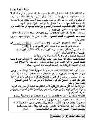 ‫اٌؾبٌخ اٌشإ٘خ ٌٍىٕ١غخ‬
 ‫و هذه االختبارات الشخصية هي إختبارات ترتبط بالفكر الصوفي حتى و إن كنا ال‬
‫نفهم هكذا أو كنا ال ندري بذلك . فبدال من أن تكون شهادتنا اإلنجيلية التبشيرية ..‬
  ‫أو تبشيرنا باإلنجيل .. ففي الواقع نحن نشهد ألنفسنا ! نحن نُطلق على إختباراتنا‬
             ‫الشخصية كلمة شهادات .. فالن يقول لنا شهادته .. فوالن يشهد اليوم.‬
     ‫ٔالؽع أْ أغٍت اٌفضبئ١بد اٌّغ١ؾ١خ ثشاِغٙب ٚ ِ١ضأ١برٙب ِٛعٙخ فٟ ٘زا االرغبٖ ألْ‬
                                              ‫ة .‬‫ي‬
                                                 ‫رمذَ ٌٍٕبط شٙبداد إٌبط الشخص‬
     ‫شٙبداد شخ ١خ رؾً ِؾً شٙبدح األٔج١بء .. ٚ رؾً ِؾً شٙبدح اٌشعً .. اٌز٠ٓ وبٔٛا‬
     ‫شٙٛد ػ١بْ ٌٍّغ١ؼ .. ٚ ٌخذِخ اٌّغ١ؼ .. لذلك شهادتي أنا : هو أن أشهد للمسيح‬
                                                                            ‫الذي قال:‬
    ‫ٚرىْٛٔٛ ٌٟ شٙٛدا فٟ‬         ‫ٌىٕىُ عزٕبٌْٛ لٛح ِزٝ ؽً اٌشٚػ اٌمذط ػٍ١ىُ‬
              ‫( أع1:8 )‬        ‫اٚسشٍ١ُ ٚفٟ وً اٌ١ٙٛد٠خ ٚاٌغبِشح ٚاٌٝ ال ٝ االس‬
         ‫شهود ليس ألنفسكم .. فيجب أن ال نكون شهودا ألنفسنا لكن نكون شهودا‬
                                              ‫للمسيح .. ٚرىْٛٔٛ ٌٟ أنا شٙٛدا‬
                             ‫فبٌلٙبدح أصجؾذ رإوذ ِشوض٠خ اإلٔغبْ ثذال ِٓ ِشوض٠خ هللا‬
    ‫فؼٕذِب اٌلخص ٠زىٍُ ػٓ ٔفغٗ ـ شٟء عّ١ً عذاً أِبَ إٌبط أْ ألٛي أٟٔ رغ١شد ـ ٔؾٓ‬
       ‫ٔلٙذ ٌٍّغ١ؼ ِٓ أعً اٌزغ١١ش اٌزٞ أؽذصٗ فٟ ؽ١برٟ .. ٚ فٟ وض١ش ِٓ اٌؾبالد ٌ١ظ‬
                    ‫ٌٙإالء اٌلٙٛد أدٔٝ فىشح ػٓ اٌطج١ؼخ اٌّٛضٛػ١خ ٌٍّغ١ؼ ٚ ػٍّٗ .‬
 ‫ػٕذِب ٔز٘ت ٌٍّىزجبد اٌّغ١ؾ١خ ٔغذ وزت إٌضػخ اٌ ٛف١خ اٌّزّضٍخ ثبٌزأِالد .. أٚ ِٓ‬
 ‫لبي أٔٗ اٌز ٛف اٌغ١ىٍٛعٟ اٌزٞ ٠ؼجش ػٕٗ ثفىش اٌلزبء اٌذاخٍٟ؟! .. ٚ اٌزمذَ اٌشٚؽٟ‬
 ‫.. ٚ اٌشٚؽبٔ١بد .. .... ٠غٛع فٟ لٍجٟ .. اٌّغ١ؼ ٠ؾ١ب فٟ : أعّغ وض١ش٠ٓ ٠إوذْٚ ػٕذ‬
                              ‫َّ‬
   ‫ٔطك ٘زٖ اٌؼجبسح : اٌّغ١ؼ ٠ؾ١ب فٟ . ٘زٖ اٌؼجبسح ٌٛ ٟ٘ رؼجش ػٓ اٌّؼٕٝ اٌ ؾ١ؼ ..‬
                                                  ‫َّ‬
                                                            ‫٠ىْٛ ؽغٓ ٚ ِمجٛي :‬
  ‫فٟ ٚلذ ِب وٕذ أٌمٟ ِؾبضشح فٟ وٍ١خ اٌال٘ٛد فمبي أؽذ اٌطٍجخ أْ ِؼٕٝ ٘زٖ اٌؼجبسح‬
‫: أْ اٌىالَ اٌزٞ ألٌٛٗ .. ٠ىْٛ ٘ٛ والَ اٌّغ١ؼ .. ٚ اٌز شف اٌزٞ أر شفٗ .. ٠ىْٛ ٘ٛ‬
                                                               ‫ر شف اٌّغ١ؼ ؟!‬
     ‫فمٍذ ٌٗ : ٘ىزا رىْٛ أٔذ ئٌٗ ! فغضت ِٕٟ ٚ رشن اٌّؾبضشح ٚ رشن اٌىٍ١خ ٔٙبئ١ب !‬
                       ‫شهادة المسيح محكومة بشهادة الروح .. و محكومة بالكلمة :‬
       ‫اٌّؼ١بس ٌّب ٠طٍك ػٍ١ٗ : " اٌؾضٛس اٌلخ ٟ ٌٍّغ١ؼ فٟ ؽ١برٟ " اٌّؼ١بس ٌزٌه ٘ٛ‬
          ‫وٍّخ هللا ... أدخً ئٌ١ٗ ٌزمبثٍٗ فٟ اٌىزبة .. رؼشف ػٍ١ٗ ع١ذاً .. ؽزٝ رم١ظ ٔفغه‬
                                         ‫ّ‬
                 ‫20.72‬        ‫ثبٌّغ١ؼ اٌ ؼ .. اٌّغ١ؼ اٌزٞ ٠زىٍُ ػٕٗ اٌىزبة اٌّمذط .‬

                                                 ‫ة) عٍُ اٌزأًِ (اٌشأٞ اٌلخ ٟ)‬


‫5‬
 