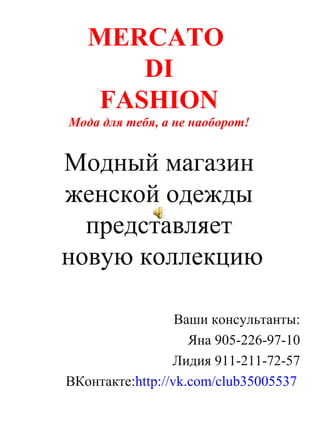MERCATO
      DI
   FASHION
Мода для тебя, а не наоборот!


Модный магазин
женской одежды
  представляет
новую коллекцию

                  Ваши консультанты:
                    Яна 905-226-97-10
                 Лидия 911-211-72-57
ВКонтакте:http://vk.com/club35005537
 