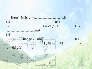Error) % Error =………………………………%
1.5                                  RT)
 -                         IT = V1 / RT      IT =
………………………………mA
1.6                   -
                Range 25 mA)                 IT)
                           R1 , R2      R3         -
 a) , (b) , (c)      d)
 