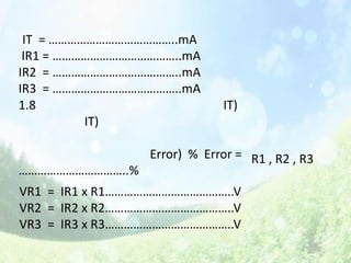 IT = …………………………………..mA
 IR1 = …………………………………..mA
IR2 = …………………………………..mA
IR3 = …………………………………..mA
1.8                           IT)
          IT)

                 Error) % Error = R1 , R2 , R3
……………………………..%
VR1 = IR1 x R1…………………………………..V
VR2 = IR2 x R2…………………………………..V
VR3 = IR3 x R3…………………………………..V
 
