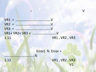 -                            V

VR1 = …………………………………..V
VR2 = …………………………………..V
VR3 = …………………………………..V
VR1+ VR2+ VR3 = ……………..………..V
1.11                     VR1 , VR2 , VR3


              Error) % Error =
……………………………..%
1.12                   VR1 , VR2 , VR3
                                   V1
 