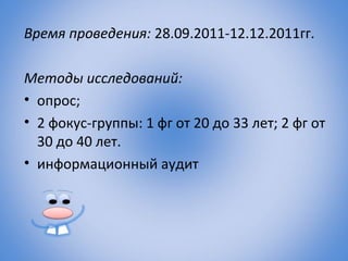 Время проведения: 28.09.2011-12.12.2011гг.

Методы исследований:
• опрос;
• 2 фокус-группы: 1 фг от 20 до 33 лет; 2 фг от
  30 до 40 лет.
• информационный аудит
 