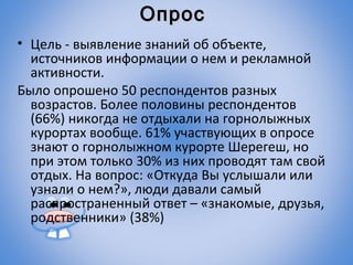 Опрос
• Цель - выявление знаний об объекте,
  источников информации о нем и рекламной
  активности.
Было опрошено 50 респондентов разных
  возрастов. Более половины респондентов
  (66%) никогда не отдыхали на горнолыжных
  курортах вообще. 61% участвующих в опросе
  знают о горнолыжном курорте Шерегеш, но
  при этом только 30% из них проводят там свой
  отдых. На вопрос: «Откуда Вы услышали или
  узнали о нем?», люди давали самый
  распространенный ответ – «знакомые, друзья,
  родственники» (38%)
 