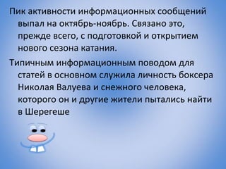 Пик активности информационных сообщений
  выпал на октябрь-ноябрь. Связано это,
  прежде всего, с подготовкой и открытием
  нового сезона катания.
Типичным информационным поводом для
  статей в основном служила личность боксера
  Николая Валуева и снежного человека,
  которого он и другие жители пытались найти
  в Шерегеше
 