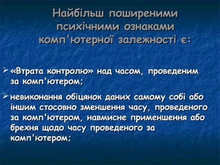 Найбільш поширеними
          психічними ознаками
       комп'ютерної залежності є:

 «Втрата контролю» над часом, проведеним
  за комп'ютером;
 невиконання обіцянок даних самому собі або
  іншим стосовно зменшення часу, проведеного
  за комп'ютером, навмисне применшення або
  брехня щодо часу проведеного за
  комп'ютером;
 