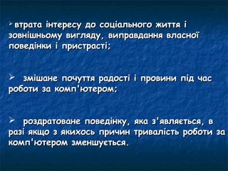 втратаінтересу до соціального життя і
зовнішньому вигляду, виправдання власної
поведінки і пристрасті;


 змішане почуття радості і провини під час
роботи за комп'ютером;


 роздратоване поведінку, яка з'являється, в
разі якщо з якихось причин тривалість роботи за
комп'ютером зменшується.
 