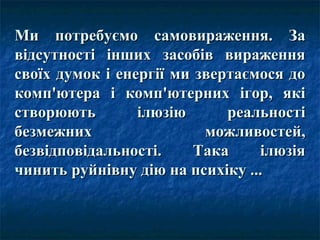 Ми потребуємо самовираження. За
відсутності інших засобів вираження
своїх думок і енергії ми звертаємося до
комп'ютера і комп'ютерних ігор, які
створюють        ілюзію      реальності
безмежних                 можливостей,
безвідповідальності.     Така    ілюзія
чинить руйнівну дію на психіку ...
 
