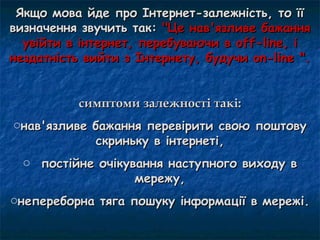 Якщо мова йде про Інтернет-залежність, то її
визначення звучить так: "Це нав'язливе бажання
  увійти в інтернет, перебуваючи в off-line, і
нездатність вийти з Інтернету, будучи on-line ".


           симптоми залежності такі:
oнав'язливе бажання перевірити свою поштову
             скриньку в інтернеті,
  o постійне очікування наступного виходу в
                   мережу,
oнепереборна тяга пошуку інформації в мережі.
 