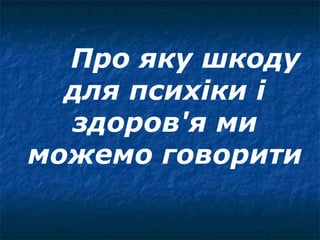 Про яку шкоду
  для психіки і
  здоров'я ми
можемо говорити
 