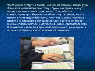 Часто можна зустріти і скарги на оніміння пальців і правої руки.
З'явилося навіть назва симптому - "рука, що тримає мишу" -
мається на увазі комп'ютерна миша. При роботі за
комп'ютером руки бувають постійно зігнуті в ліктях, кисті в
напрузі висять над клавіатурою. Коли кисть довго нерухома і
напружена, кровообіг в ній застоюється і постачання тканин
киснем сповільнюється. Відбувається набряк, стискається нерв.
В результаті з'являється біль, особливо вночі та рано вранці, в
пальцях відчувається поколювання або оніміння.
 
