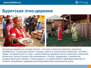 www.baikalov.ru


Бурятская этно-деревня




Этническая деревня на острове Ольхон – это окно в прошлое коренного населения
Прибайкалья. У входа вас встретят хозяева, одетые в национальные бурятские костюмы,
примут как дорогого гостя, споют приветственные народные песни и расскажут множество
загадочных легенд Ольхона. Вы ознакомитесь с бытом, традициями, и жизненным
укладом бурятского народа, а также увидите, что представляет собой бурятская юрта и
сможете попробовать традиционные блюда бурятской национальной кухни.
 