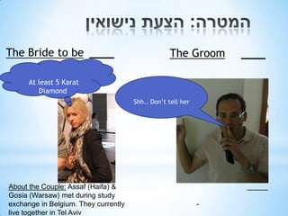 The Bride to be                                   The Groom

      At least 5 Karat
         Diamond
                                      Shh.. Don’t tell her




About the Couple: Assaf (Haifa) &
Gosia (Warsaw) met during study
exchange in Belgium. They currently                          -
live together in Tel Aviv
 
