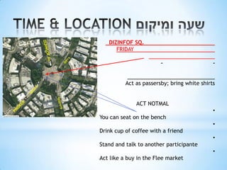 DIZINFOF SQ.
      FRIDAY

                        -                    -


          Act as passersby; bring white shirts


              ACT NOTMAL
                                             •
You can seat on the bench
                                             •
Drink cup of coffee with a friend
                                             •
Stand and talk to another participante
                                             •
Act like a buy in the Flee market
 