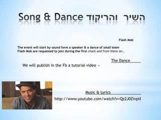 Flash Mob

The event will start by sound form a speaker & a dance of small team
Flash Mob are requested to join during the first chant and from there on..


                                                                The Dance
   We will publish in the Fb a tutorial video -




                                              Music & Lyrics
                         http://www.youtube.com/watch?v=Qz2J0ZivptI
 