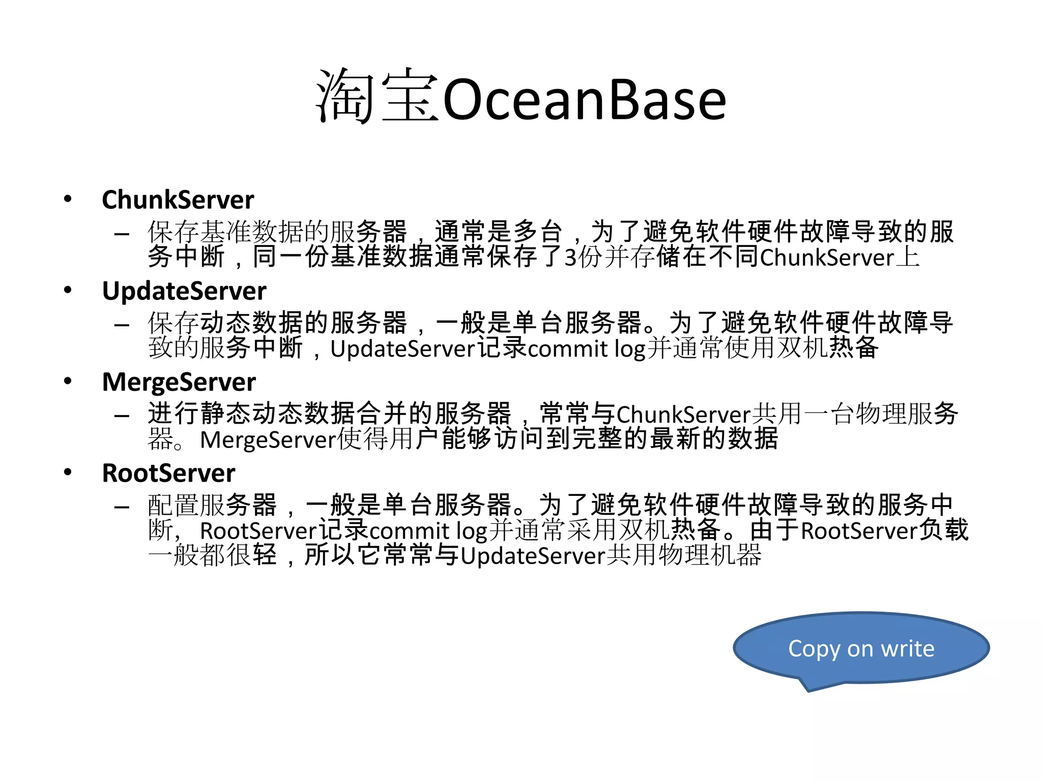 淘宝OceanBase
• ChunkServer
   – 保存基准数据的服务器，通常是多台，为了避免软件硬件故障导致的服
     务中断，同一份基准数据通常保存了3份并存储在不同ChunkServer上
• UpdateServer
   – 保存动态数据的服务器，一般是单台服务器。为了避免软件硬件故障导
     致的服务中断，UpdateServer记录commit log并通常使用双机热备
• MergeServer
   – 进行静态动态数据合并的服务器，常常与ChunkServer共用一台物理服务
     器。MergeServer使得用户能够访问到完整的最新的数据
• RootServer
   – 配置服务器，一般是单台服务器。为了避免软件硬件故障导致的服务中
     断，RootServer记录commit log并通常采用双机热备。由于RootServer负载
     一般都很轻，所以它常常与UpdateServer共用物理机器


                                          Copy on write
 