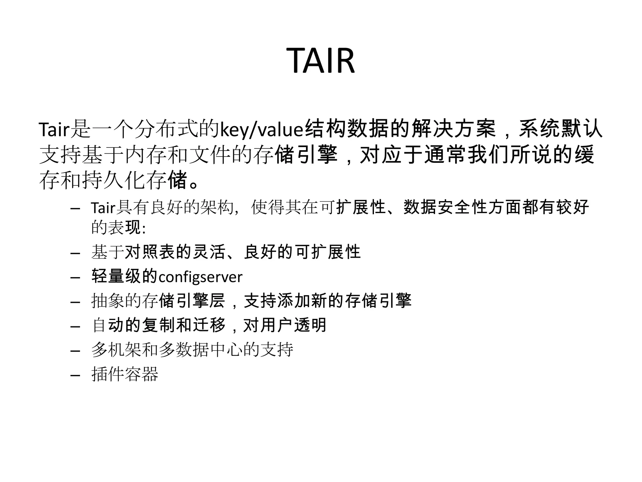 TAIR
Tair是一个分布式的key/value结构数据的解决方案，系统默认
支持基于内存和文件的存储引擎，对应于通常我们所说的缓
存和持久化存储。
 – Tair具有良好的架构，使得其在可扩展性、数据安全性方面都有较好
   的表现:
 – 基于对照表的灵活、良好的可扩展性
 – 轻量级的configserver
 – 抽象的存储引擎层，支持添加新的存储引擎
 – 自动的复制和迁移，对用户透明
 – 多机架和多数据中心的支持
 – 插件容器
 