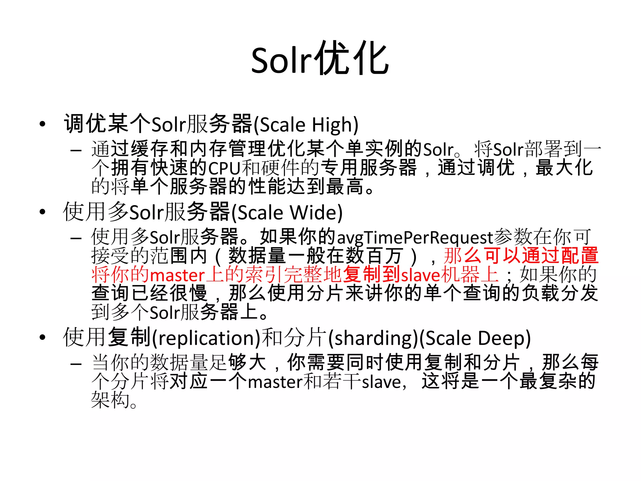 Solr优化
• 调优某个Solr服务器(Scale High)
  – 通过缓存和内存管理优化某个单实例的Solr。将Solr部署到一
    个拥有快速的CPU和硬件的专用服务器，通过调优，最大化
    的将单个服务器的性能达到最高。
• 使用多Solr服务器(Scale Wide)
  – 使用多Solr服务器。如果你的avgTimePerRequest参数在你可
    接受的范围内（数据量一般在数百万），那么可以通过配置
    将你的master上的索引完整地复制到slave机器上；如果你的
    查询已经很慢，那么使用分片来讲你的单个查询的负载分发
    到多个Solr服务器上。
• 使用复制(replication)和分片(sharding)(Scale Deep)
  – 当你的数据量足够大，你需要同时使用复制和分片，那么每
    个分片将对应一个master和若干slave，这将是一个最复杂的
    架构。
 