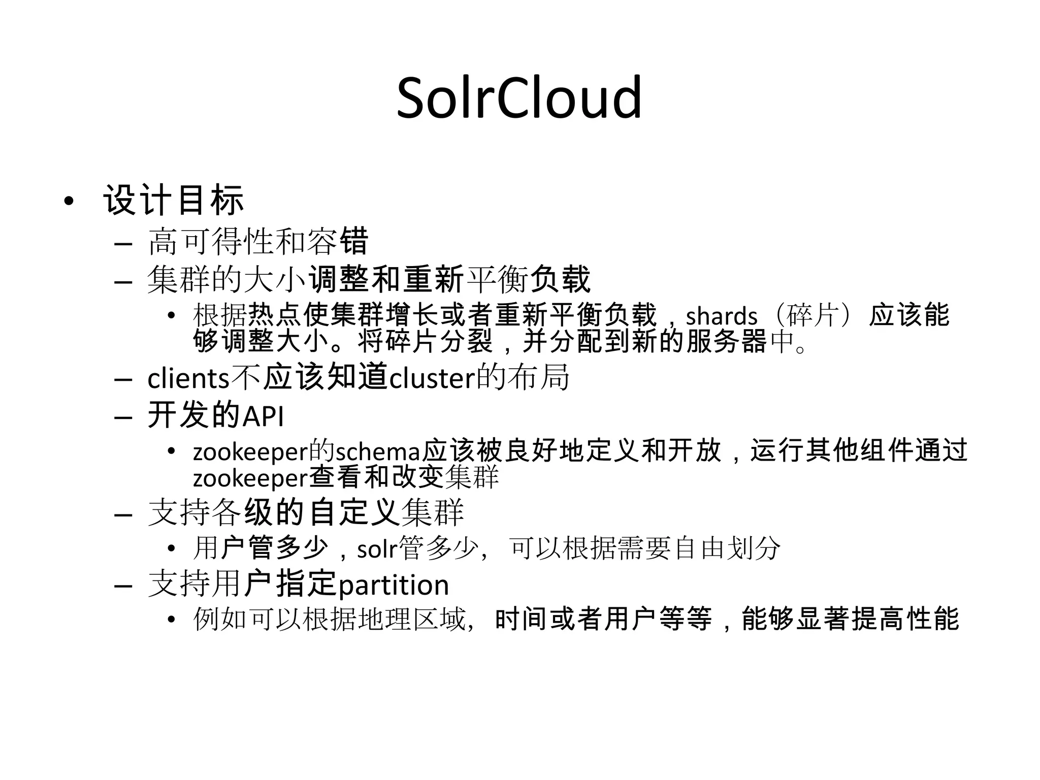 SolrCloud
• 设计目标
 – 高可得性和容错
 – 集群的大小调整和重新平衡负载
   • 根据热点使集群增长或者重新平衡负载，shards（碎片）应该能
     够调整大小。将碎片分裂，并分配到新的服务器中。
 – clients不应该知道cluster的布局
 – 开发的API
   • zookeeper的schema应该被良好地定义和开放，运行其他组件通过
     zookeeper查看和改变集群
 – 支持各级的自定义集群
   • 用户管多少，solr管多少，可以根据需要自由划分
 – 支持用户指定partition
   • 例如可以根据地理区域，时间或者用户等等，能够显著提高性能
 
