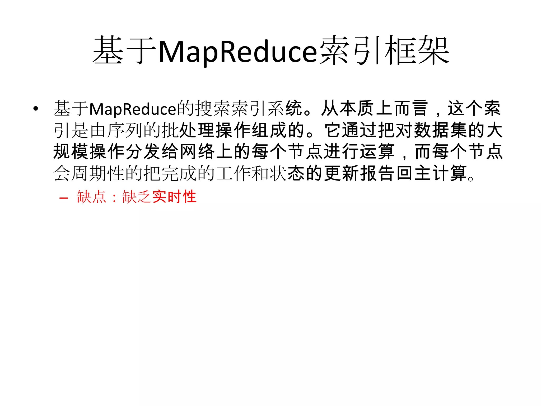 基于MapReduce索引框架
• 基于MapReduce的搜索索引系统。从本质上而言，这个索
  引是由序列的批处理操作组成的。它通过把对数据集的大
  规模操作分发给网络上的每个节点进行运算，而每个节点
  会周期性的把完成的工作和状态的更新报告回主计算。
 – 缺点：缺乏实时性
 