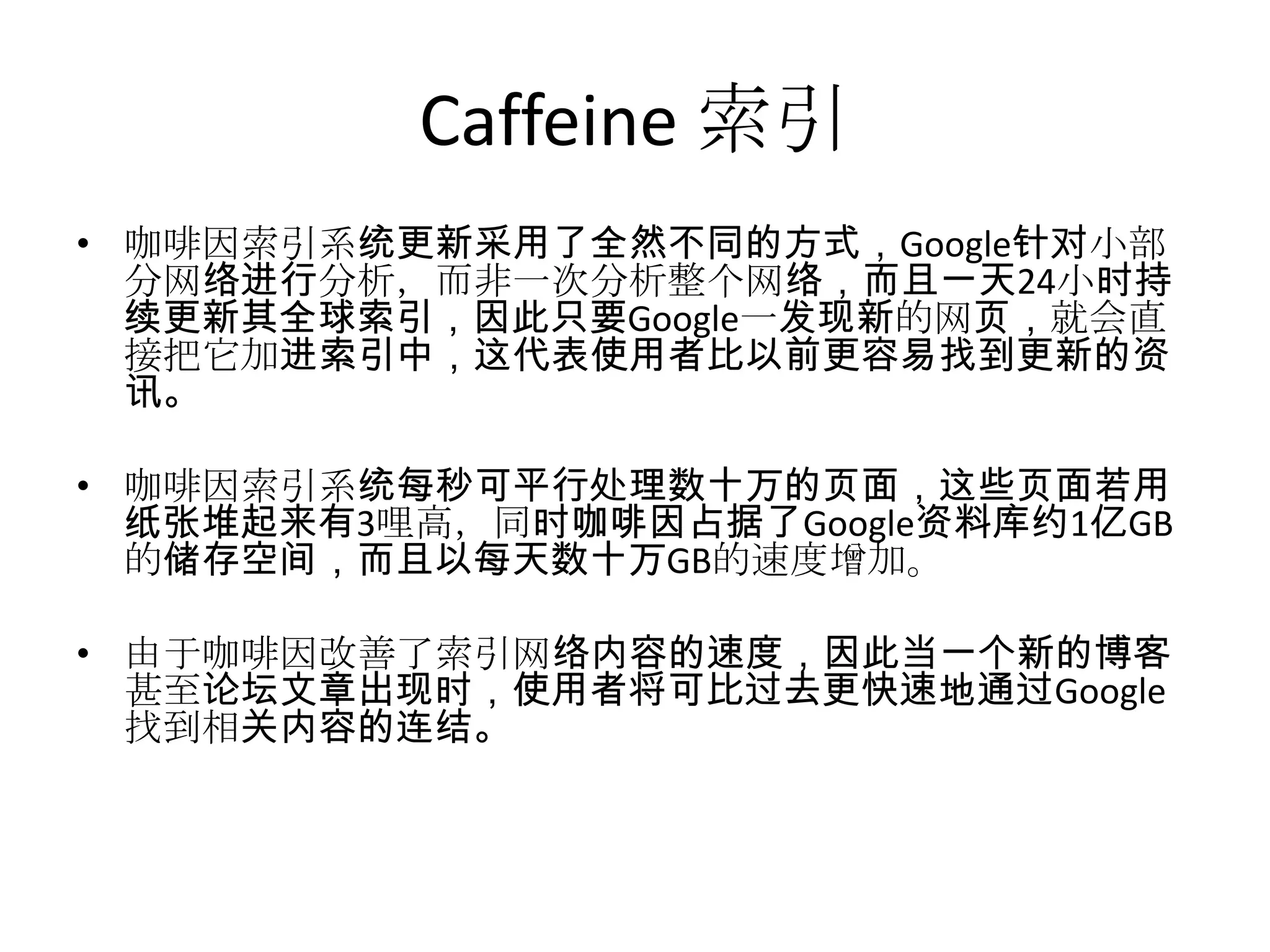 Caffeine 索引
• 咖啡因索引系统更新采用了全然不同的方式，Google针对小部
  分网络进行分析，而非一次分析整个网络，而且一天24小时持
  续更新其全球索引，因此只要Google一发现新的网页，就会直
  接把它加进索引中，这代表使用者比以前更容易找到更新的资
  讯。

• 咖啡因索引系统每秒可平行处理数十万的页面，这些页面若用
  纸张堆起来有3哩高，同时咖啡因占据了Google资料库约1亿GB
  的储存空间，而且以每天数十万GB的速度增加。

• 由于咖啡因改善了索引网络内容的速度，因此当一个新的博客
  甚至论坛文章出现时，使用者将可比过去更快速地通过Google
  找到相关内容的连结。
 