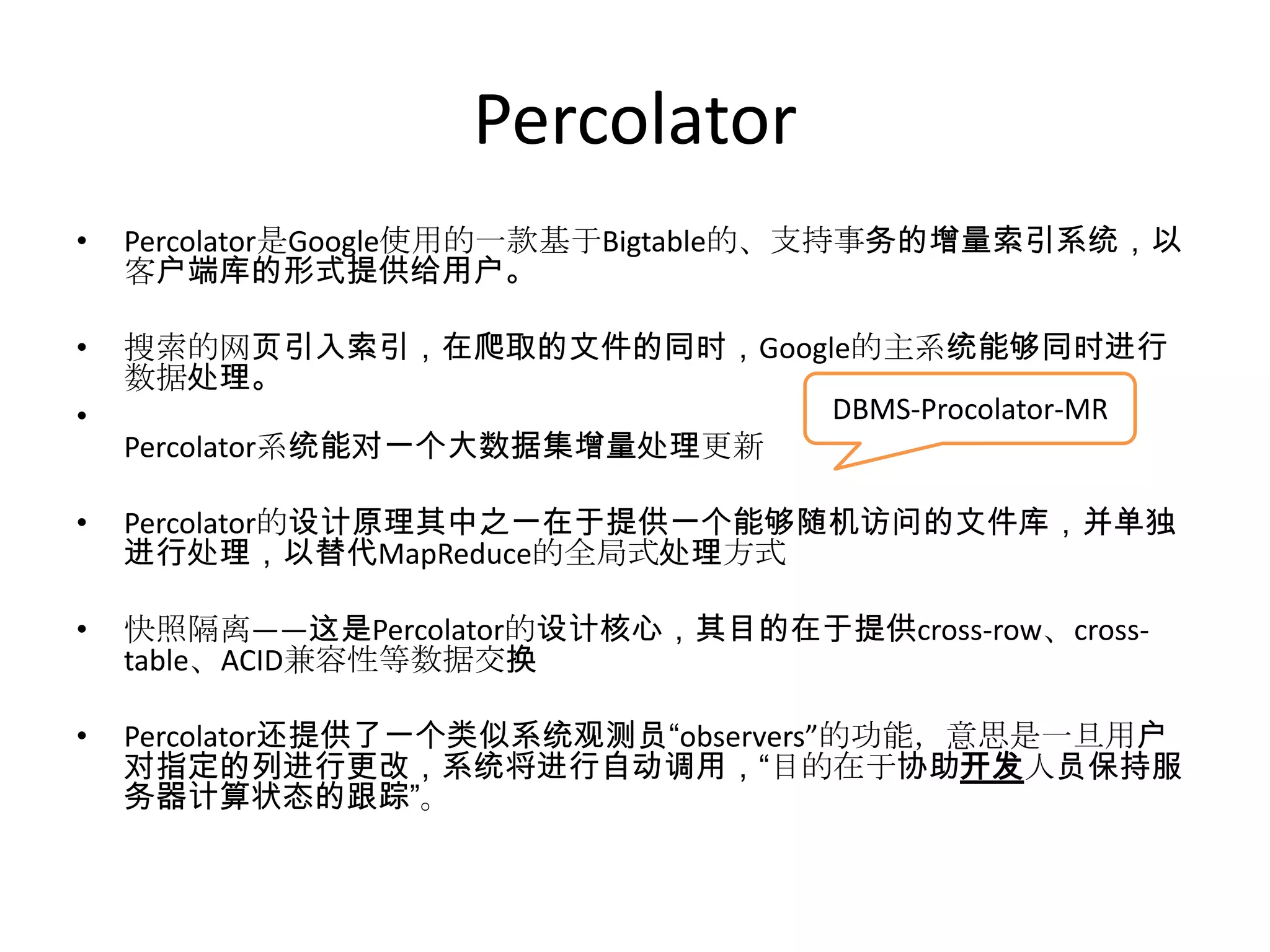 Percolator
•   Percolator是Google使用的一款基于Bigtable的、支持事务的增量索引系统，以
    客户端库的形式提供给用户。

•   搜索的网页引入索引，在爬取的文件的同时，Google的主系统能够同时进行
    数据处理。
•                              DBMS-Procolator-MR
    Percolator系统能对一个大数据集增量处理更新

•   Percolator的设计原理其中之一在于提供一个能够随机访问的文件库，并单独
    进行处理，以替代MapReduce的全局式处理方式

•   快照隔离——这是Percolator的设计核心，其目的在于提供cross-row、cross-
    table、ACID兼容性等数据交换

•   Percolator还提供了一个类似系统观测员“observers”的功能，意思是一旦用户
    对指定的列进行更改，系统将进行自动调用，“目的在于协助开发人员保持服
    务器计算状态的跟踪”。
 