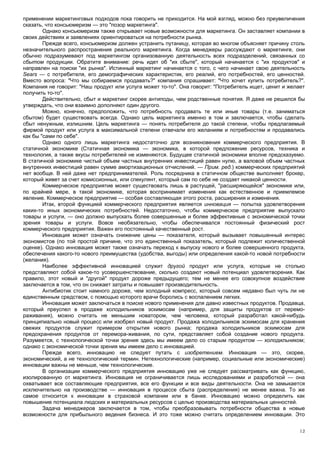 применении маркетинговых подходов пока говорить не приходится. На мой взгляд, можно без преувеличения
сказать, что консьюмеризм — это "позор маркетинга".
        Однако консьюмеризм также открывает новые возможности для маркетинга. Он заставляет компании в
своих действиях и заявлениях ориентироваться на потребности рынка.
        Прежде всего, консьюмеризм должен устранить путаницу, которая во многом объясняет причину столь
незначительного распространения реального маркетинга. Когда менеджеры рассуждают о маркетинге, они
обычно подразумевают под маркетингом организованную деятельность всех подразделений, связанных со
сбытом продукции. Обратите внимание: речь идет об "их сбыте", который начинается с "их продуктов" и
направлен на поиски "их рынка". Истинный маркетинг начинается с того, с чего начинает свою деятельность
Sears — с потребителя, его демографических характеристик, его реалий, его потребностей, его ценностей.
Вместо вопроса: "Что мы собираемся продавать?" компания спрашивает: "Что хочет купить потребитель?".
Компания не говорит: "Наш продукт или услуга может то-то". Она говорит: "Потребитель ищет, ценит и желает
получить то-то".
        Действительно, сбыт и маркетинг скорее антиподы, чем родственные понятия. Я даже не решился бы
утверждать, что они взаимно дополняют один другого.
        Можно, конечно, предположить, что потребность продавать те или иные товары (т.е. заниматься
сбытом) будет существовать всегда. Однако цель маркетинга именно в том и заключается, чтобы сделать
сбыт ненужным, излишним. Цель маркетинга — понять потребителя до такой степени, чтобы предлагаемый
фирмой продукт или услуга в максимальной степени отвечали его желаниям и потребностям и продавались
как бы "сами по себе".
        Однако одного лишь маркетинга недостаточно для возникновения коммерческого предприятия. В
статичной экономике (Статичная экономика — экономика, в которой предложение ресурсов, техника и
технология, а также вкусы потребителей не изменяются. Будущее статичной экономики вполне предсказуемо.
В статичной экономике чистый объем частных внутренних инвестиций равен нулю, а валовой объем частных
внутренних инвестиций равен сумме амортизационных отчислений. — Прим. ред.) коммерческих предприятий
нет вообще. В ней даже нет предпринимателей. Роль посредника в статичном обществе выполняет брокер,
который живет за счет комиссионных, или спекулянт, который сам по себе не создает никакой ценности.
        Коммерческое предприятие может существовать лишь в растущей, "расширяющейся" экономике или,
по крайней мере, в такой экономике, которая воспринимает изменения как естественное и приемлемое
явление. Коммерческое предприятие — особая составляющая этого роста, расширения и изменения.
        Итак, второй функцией коммерческого предприятия является инновация — попытка удовлетворения
каких-то иных экономических потребностей. Недостаточно, чтобы коммерческое предприятие выпускало
товары и услуги, — оно должно выпускать более совершенные и более эффективные с экономической точки
зрения товары и услуги. Вовсе необязательно, чтобы обеспечивался постоянный физический рост
коммерческого предприятия. Важен его постоянный качественный рост.
        Инновация может означать снижение цены — показателя, который вызывает повышенный интерес
экономистов (по той простой причине, что это единственный показатель, который подлежит количественной
оценке). Однако инновация может также означать переход к выпуску нового и более совершенного продукта,
обеспечения какого-то нового преимущества (удобства, выгоды) или определения какой-то новой потребности
(желания).
        Наиболее эффективной инновацией служит другой продукт или услуга, которые не столько
представляют собой какое-то усовершенствование, сколько создают новый потенциал удовлетворения. Как
правило, этот новый и "другой" продукт дороже предыдущего; тем не менее его совокупное воздействие
заключается в том, что он снижает затраты и повышает производительность.
        Антибиотик стоит намного дороже, чем холодный компресс, который совсем недавно был чуть ли не
единственным средством, с помощью которого врачи боролись с воспалением легких.
        Инновация может заключаться в поиске нового применения для давно известных продуктов. Продавца,
который преуспел в продаже холодильников эскимосам (например, для защиты продуктов от перемо-
раживания), можно считать не меньшим новатором, чем человека, который разработал какой-нибудь
принципиально новый процесс или изобрел новый продукт. Продажа холодильников эскимосам для хранения
свежих продуктов служит примером открытия нового рынка; продажа холодильников эскимосам для
предохранения продуктов от перемора-живания, по сути, представляет собой создание нового продукта.
Разумеется, с технологической точки зрения здесь мы имеем дело со старым продуктом — холодильником;
однако с экономической точки зрения мы имеем дело с инновацией.
        Прежде всего, инновацию не следует путать с изобретением. Инновация — это, скорее,
экономический, а не технологический термин. Нетехнологические (например, социальные или экономические)
инновации важны не меньше, чем технологические.
        В организации коммерческого предприятия инновацию уже не следует рассматривать как функцию,
изолированную от маркетинга. Инновация не ограничивается лишь исследованиями и разработкой — она
охватывает все составляющие предприятия, все его функции и все виды деятельности. Она не замыкается
исключительно на производстве — инновация в процессе сбыта (распределения) не менее важна. То же
самое относится к инновации в страховой компании или в банке. Инновацию можно определить как
повышение потенциала людских и материальных ресурсов с целью производства материальных ценностей.
        Задача менеджеров заключается в том, чтобы преобразовывать потребности общества в новые
возможности для прибыльного ведения бизнеса. И это тоже можно считать определением инновации. Это


                                                                                                       12
 