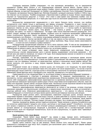 Служащие компании Cadillac утверждают, что они производят автомобили, что их предприятие
называется Cadillac Motor Division и это подразделение компании General Motors. Однако можно ли
утверждать, что человек, покупающий новую модель Cadillac, платит именно за транспортное средство, а не,
главным образом, за престиж? Конкурирует ли Cadillac с автомобилями Chevrolet, Ford и Volkswagen? Выходец
из Германии, автомеханик Николас Дрейстадт (Nicholas Dreystadt), купивший компанию Cadillac в 1930-е годы,
так отвечает на эти вопросы: "Cadillac конкурирует с бриллиантами и шубами из ягуара. Клиент нашей фирмы
покупает не "транспортное средство", а "статус". Этот ответ в свое время спас компанию Cadillac: она не
только пережила Великую депрессию, но и через два года после ее окончания превратилась в процветающее
предприятие.
        Большинство руководителей задумываются о сути своего бизнеса (если, конечно, они вообще
интересуются этой темой) только в критических для фирмы ситуациях. Разумеется, в таких случаях суть
деятельности компании нужно анализировать обязательно. Более того, задав вопрос о сути предприятия и
правильно ответив на него, можно добиться потрясающего результата — с честью выйти из практически
безнадежного положения. Однако ждать, пока фирма — или отрасль в целом — окажется в кризисной
ситуации, все равно, что играть в "американку". Так ведет себя только безответственное руководство. Этот
вопрос следует задавать при зарождении фирмы, особенно если ее создатели вынашивают амбициозные
планы относительно будущего своего предприятия. Самое подходящее время для того, чтобы еще раз
проанализировать суть бизнеса — это период, когда фирма добивается весомого успеха.
        Успех, как правило, быстро заставляет забыть о том, как именно он был достигнут. Он всегда создает
новые реалии. Более того, он всегда порождает свои особые проблемы. Ведь только сказки заканчиваются
фразой: "... и стали они жить-поживать и добра наживать".
        Руководителям процветающей компании не так-то легко спросить себя: "А чем же мы занимаемся на
самом деле?" В подобной ситуации каждый уверен, что ответ вполне очевиден и не заслуживает обсуждения.
Победителей не принято судить, как не принято пилить сук, на котором сидишь.
        Рано или поздно устаревает даже самое правильное определение сути компании. Лишь в
исключительных случаях формулировки цели и миссии фирмы выдерживают испытание временем — 30-
летний срок уже кажется огромным, не говоря о 50 годах. Если формулировка миссии не меняется в течение
десяти лет, это уже прекрасный результат.
        Поэтому, спрашивая, что же представляет собой данная компания в настоящее время, вполне
естественно было бы поинтересоваться: а какой она будет в дальнейшем? Как меняется окружающая среда
сегодня и как эти перемены повлияют на характеристики, миссию и назначение нашей фирмы завтра? Как
сейчас включить эти прогнозы в нашу теорию ведения бизнеса, наши цели, стратегии и расстановку
приоритетов?
        Отправной точкой, как и прежде, остается рынок, его потенциал и его тенденции. На какой объем
рынка может рассчитывать наша компания через пять или десять лет (если предположить, что состав и прочие
характеристики наших клиентов, структура рынка и используемые технологии не претерпят фундаментальных
изменений)? Какие факторы могут подтвердить или, напротив, опровергнуть эти прогнозы?
        Самой важной из этих тенденций будет та, на которую почему-то меньше всего обращают внимание —
речь идет об изменениях в структуре и динамике населения. По традиции, предприниматели, как и
экономисты, считают демографические характеристики неизменными. В былые времена такое предположение
вполне себя оправдывало. Демографические характеристики со временем менялись весьма незначительно.
Существенные изменения происходили крайне редко и были следствием катастрофических событий, таких как
войны или неурожай. Однако сейчас ситуация совсем иная. Численный состав населения меняется быстрыми
темпами, и это относится не только к развитым, но и развивающимся странам.
        Важность демографических характеристик заключается не только в том влиянии, которое структура
населения оказывает на покупательную способность и предпочтения покупателей, а также на количество и
структуру рабочей силы. Изменения демографических характеристик — это именно те события, которые
касаются будущего и относительно которых можно делать вполне достоверные прогнозы уже сегодня.
        Руководство фирм должно уметь прогнозировать изменения структуры рынка, которые являются
следствием перемен в экономике, изменения моды и вкусов, а также действий со стороны конкурентов. А круг
конкурентов всегда следует определять с точки зрения потребителя, принимая во внимание, какой именно
продукт или услугу он покупает. Поэтому следует учитывать как прямых, так и косвенных конкурентов фирмы.
        Наконец, руководство фирмы должно задаться вопросом: "Какие желания и запросы потребителя еще
не полностью удовлетворяют продукты или услуги, доступные в настоящее время?" Способность поставить
этот вопрос и правильно ответить на него отличает успешно развивающуюся компанию от компании, успех
которой зависит от господствующих тенденций в экономике в целом или в соответствующей отрасли.
Замечательно, если эти тенденции положительны. Если же они отрицательны, то судьбе таких "зависимых"
фирм не позавидуешь.

       Какой должна стать наша фирма
       Спрашивая: "Какой будет наша фирма?", мы имеем в виду, прежде всего, необходимость
адаптировать ее к прогнозируемым переменам. Мы имеем в виду необходимость модернизации, расширения
и развития существующей фирмы, т.е. бизнеса в его нынешнем виде.
       Однако нужно ответить еще на два вопроса: "Какой должна стать наша фирма?", "Какие новые
возможности открываются (или могут быть созданы) для выполнения цели и миссии, если фирма выберет
другое направление бизнеса?"
                                                                                                       14
 