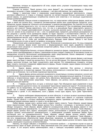 Компании, которые не задумываются об этом, скорее всего, упускают открывающиеся перед ними
благоприятные возможности.
        Отвечая на вопрос: "Какой должна стать наша фирма?", мы учитываем перемены в обществе,
экономике и на рынке, а также, разумеется, инновации — как свои собственные, так и других фирм.
        Наряду с принятием новых и изменением существующих направлений деятельности, следует
регулярно избавляться от старых и отживших проектов, не соответствующих больше назначению и миссии
данной фирмы, не удовлетворяющих потребностям клиента (или клиентов) и не вносящих существенного
вклада в развитие фирмы.
        Таким образом, важным этапом в определении того, что представляет собой данная фирма, какой она
будет и какой она должна быть, становится систематический анализ всех существующих продуктов, услуг,
процессов, рынков, вариантов "конечного использования" и каналов распределения. Не утратили ли они свою
актуальность? Какова вероятность того, что они не потеряют актуальность? Они по-прежнему представляют
ценность для клиента? Какова вероятность того, что они и в дальнейшем будут представлять ценность?
Отвечают ли они текущей демографической ситуации, нынешним реалиям рынка, технологии и экономики?
Если нет, можем ли мы отказаться от них — или, по крайней мере, прекратить дальнейшее расходование на
них ресурсов и усилий? Если руководство фирмы не будет серьезно и систематически отвечать на эти
вопросы, если оно не будет принимать меры к практической реализации этих ответов, то даже идеально
сформулированная миссия, цель и задачи фирмы останутся пустыми словами. Все силы руководства должны
быть направлены на то, чтобы уже сегодня обеспечить будущее своей фирмы. Завтра и тем более
послезавтра на все это уже не хватит ни времени, ни ресурсов, ни воли.
        Определение цели и миссии фирмы — сложное, болезненное и рискованное дело. Но лишь определив
свою цель и миссию, фирма может приступать к формулированию своих задач, разработке стратегий,
концентрации своих ресурсов и к выполнению конкретной работы. Лишь в этом случае управление фирмой
даст желаемые результаты.
        Базовое определение бизнеса, которым собирается заниматься фирма, определение ее назначения и
миссии нужно трансформировать в задачи, к реализации которых следует стремиться. В противном случае эти
определения останутся бесполезным нагромождением неких представлений, благих намерений и мудрых
мыслей руководства, которым не суждено воплотиться в жизнь.
        1.     Задачи фирмы должны вытекать из того, что представляет собой данная фирма в настоящее
время, какой она будет и какой она должна быть. Это не пустые абстракции. Это практические обязательства
фирмы, выполняя которые, она будет осуществлять свою миссию. Это определенные стандарты, которые
будут служить эталоном в измерении эффективности фирмы. Иными словами, задачи фирмы воплощают ее
фундаментальную стратегию.
        2.     Задачи фирмы должны носить практический характер. Они должны с легкостью
трансформироваться в конкретные задания. Они должны использоваться в качестве базы и мотивации для
работы как на ближнюю, так и на более отдаленную перспективу.
        3.     Задачи фирмы должны допускать возможность концентрации основных ресурсов и усилий для
их выполнения. Основополагающие задачи фирмы должны носить фундаментальный характер. В отличие от
побочных и второстепенных задач, они должны быть обеспечены важнейшими людскими и финансовыми
ресурсами, а также физическими средствами. Таким образом, они должны носить избирательный, а не
всеохватывающий характер.
        4.     У фирмы должна быть не одна, а несколько задач. При обсуждении задач управления в наши
дни особое внимание уделяется поиску так называемой "единственно правильной задачи". По мнению автора,
эти дебаты так же продуктивны, как поиск философского камня. Более того, они контрпродуктивны, так как
уводят нас в ложном направлении. Управлять фирмой — значит обеспечивать правильный баланс
потребностей и целей. А это невозможно, если у фирмы только одна задача, пусть даже "единственно
верная".
        5.     Задачи необходимо сформулировать во всех областях, от которых за-висит выживание фирмы.
Конкретные задания, промежуточные этапы в дос-тижении любой цели зависят от стратегии отдельной
фирмы. Однако области, в которых необходимо определить задачи, одинаковы для всех фирм, поскольку
выживание каждой компании зависит от одних и тех же факторов.
        Любая фирма, прежде всего, должна уметь создать своего клиента. Таким образом, каждой фирме
нужна маркетинговая задача. Любая фирма должна быть способна к инновации, в противном случае ее
обойдут конкуренты. Таким образом, фирме требуется инновационная задача. Все фирмы зависят от трех
экономических факторов производства, т.е. людских, капитальных и физических ресурсов. Таким образом, у
каждой фирмы должны быть задачи, касающиеся поиска, использования и развития этих ресурсов. Эти
ресурсы должны использоваться производительно, а необходимым условием выживания фирмы будет
постоянный рост их производительности. Таким образом, каждая фирма должна решать задачи
производительности. Любая фирма существует в обществе, в определенном окружении. Таким образом, у
нее есть определенные обязательства перед обществом, связанные, по крайней мере, с воздействием,
которое эта фирма оказывает на окружающую среду. Поэтому каждая фирма должна поставить перед собой
задачи, касающиеся социальных аспектов бизнеса.
        Наконец, не следует забывать о потребности в получении прибыли — в противном случае ни одна из
перечисленных задач не будет достигнута. Ведь реализация всех этих целей требует определенных усилий,
т.е. затрат. А эти затраты можно компенсировать лишь с помощью получаемой прибыли. Кроме того,
                                                                                                      15
 