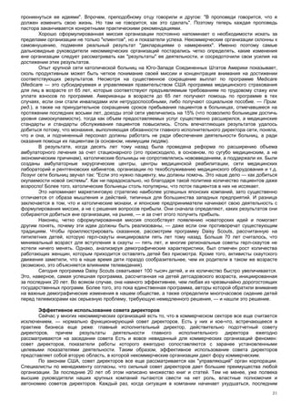 проникнуться ее идеями". Впрочем, преподобному отцу говорили и другое: "В проповеди говорится, что я
должен изменить свою жизнь. Но там не говорится, как это сделать". Поэтому теперь каждая проповедь
пастора заканчивается конкретными практическими рекомендациями.
        Хорошо сформулированная миссия организации постоянно напоминает о необходимости искать за
пределами организации не только "клиентов", но и показатели успеха. Некоммерческие организации склонны к
самовнушению, подменяя реальный результат "декларациями о намерениях". Именно поэтому самые
дальновидные руководители некоммерческих организаций постарались четко определять, какие изменения
вне организации следует рассматривать как "результаты" ее деятельности, и сосредоточили свои усилия на
достижении этих результатов.
        Опыт крупной сети католической больниц на Юго-Западе Соединенных Штатов Америки показывает,
сколь продуктивным может быть четкое понимание своей миссии и концентрация внимания на достижении
соответствующих результатов. Несмотря на существенное сокращение выплат по программе Medicare
(Medicare — это субсидируемая и управляемая правительством США программа медицинского страхования
для лиц в возрасте от 65 лет, которые соответствуют предъявляемым требованиям по трудовому стажу или
уплате взносов по программе. Американцы в возрасте до 65 лет получают помощь по программе в тех
случаях, если они стали инвалидами или нетрудоспособными, либо получают социальное пособие. — Прим.
ред.), а также на принудительное сокращение сроков пребывания пациентов в больницах, отмечавшееся на
протяжении последних восьми лет, доходы этой сети увеличились на 15% (что позволило больницам достичь
уровня самоокупаемости), тогда как объем предоставляемых услуг существенно расширился, а медицинские
стандарты и стандарты обслуживания пациентов повысились. Столь впечатляющих результатов удалось
добиться потому, что монахиня, выполняющая обязанности главного исполнительного директора сети, поняла,
что и она, и подчиненный персонал должны работать не ради обеспечения деятельности больниц, а ради
оказания помощи их пациентам (в основном, неимущим людям).
        В результате, когда десять лет тому назад была проведена реформа по расширению объема
амбулаторного лечения за счет стационарного (это происходило, в основном, по сугубо медицинским, а не
экономическим причинам), католические больницы не сопротивлялись нововведениям, а поддержали их. Были
созданы амбулаторные хирургические центры, центры медицинской реабилитации, сети медицинских
лабораторий и рентгеновских кабинетов, организации по техобслуживанию медицинского оборудования и т.д.
Лозунг сети больниц звучал так: "Если это нужно пациенту, мы должны помочь. Это наше дело — как добиться
окупаемости новой системы". Как ни парадоксально, но благодаря такой политике количество пациентов даже
возросло! Более того, католические больницы столь популярны, что поток пациентов в них не иссякает.
        Это напоминает маркетинговую стратегию наиболее успешных японских компаний, зато существенно
отличается от образа мышления и действий, типичных для большинства западных предприятий. И разница
заключается в том, что и католические монахи, и японские предприниматели начинают свою деятельность с
формулирования миссии, а не с решения вопросов прибыли. Они сначала определяют, каких результатов они
собираются добиться вне организации, на рынке, — и за счет этого получить прибыль.
        Наконец, четко сформулированная миссия способствует появлению новаторских идей и помогает
другим понять, почему эти идеи должны быть реализованы, — даже если они противоречат существующим
традициям. Чтобы проиллюстрировать сказанное, рассмотрим программу Daisy Scouts, рассчитанную на
пятилетних детей, которую герл-скауты инициировали пять лет тому назад. Больше 70 лет считалось, что
минимальный возраст для вступления в скауты — пять лет, и многие региональные советы герл-скаутов не
хотели ничего менять. Однако, анализируя демографические характеристики, был отмечен рост количества
работающих женщин, которым приходится оставлять детей без присмотра. Кроме того, активисты скаутского
движения заметили, что в наше время дети гораздо сообразительнее, чем их родители в таком же возрасте
(возможно, это объясняется влиянием телевидения).
        Сегодня программа Daisy Scouts охватывает 100 тысяч детей, и их количество быстро увеличивается.
Это, наверное, самая успешная программа, рассчитанная на детей детсадовского возраста, инициированная
за последних 20 лет. Во всяком случае, она намного эффективнее, чем любая из чрезвычайно дорогостоящих
государственных программ. Более того, это пока единственная программа, авторы которой обратили внимание
на важные демографические изменения в нашем обществе, а также определили многочасовое сидение детей
перед телевизорами как серьезную проблему, требующую немедленного решения, — и нашли это решение.

       Эффективное использование совета директоров
       Сейчас у многих некоммерческих организаций есть то, что в коммерческом секторе все еще считается
исключением, — нормально функционирующий совет директоров. Есть у них и кое-что, встречающееся в
практике бизнеса еще реже: главный исполнительный директор, действительно подотчетный совету
директоров, причем результаты деятельности главного исполнительного директора ежегодно
рассматриваются на заседании совета Есть и вовсе невиданный для коммерческих организаций феномен:
совет директоров, показатели работы которого ежегодно сопоставляются с заранее установленными
целевыми показателями деятельности. Таким образом, эффективное использование совета директоров
представляет собой вторую область, в которой некоммерческие организации дают фору коммерческим.
       По законам США, совет директоров все еще рассматривается как "управляющий" орган корпорации.
Специалисты по менеджменту согласны, что сильный совет директоров дает большие преимущества любой
организации. За последние 20 лет об этом написано множество книг и статей. Тем не менее, уже полвека
высшие руководители наших крупных компаний пытаются свести на нет роль, властные полномочия и
автономию советов директоров. Каждый раз, когда ситуация в компании начинает ухудшаться, последним
                                                                                                      21
 