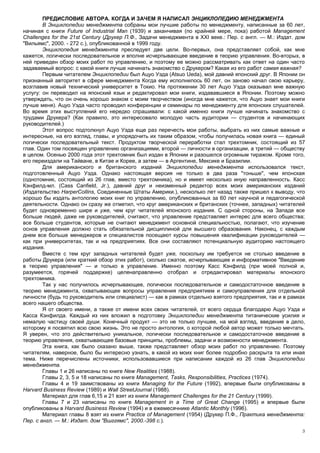 ПРЕДИСЛОВИЕ АВТОРА. КОГДА И ЗАЧЕМ Я НАПИСАЛ ЭНЦИКЛОПЕДИЮ МЕНЕДЖМЕНТА
        В Энциклопедии менеджмента собраны мои лучшие работы по менеджменту, написанные за 60 лет,
начиная с книги Future of Industrial Man (1939) и заканчивая (по крайней мере, пока) работой Management
Challenges for the 21st Century (Друкер П.Ф., Задачи менеджмента в XXI веке.: Пер. с англ. — М.: Издат. дом
"Вильямс", 2000. - 272 с.), опубликованной в 1999 году.
        Энциклопедия менеджмента преследует две цели. Во-первых, она представляет собой, как мне
кажется, логически последовательное и вполне исчерпывающее введение в теорию управления. Во-вторых, в
ней приведен обзор моих работ по управлению, и поэтому ее можно рассматривать как ответ на один часто
задаваемый вопрос: с какой книги лучше начинать знакомство с Друкером? Какая из его работ самая важная?
        Первым читателем Энциклопедии был Ацуо Уэда (Atsuo Ueda), мой давний японский друг. В Японии он
признанный авторитет в сфере менеджмента Когда ему исполнилось 60 лет, он заново начал свою карьеру,
возглавив новый технический университет в Токио. На протяжении 30 лет Ацуо Уэда оказывал мне важную
услугу: он переводил на японский язык и редактировал мои книги, издававшиеся в Японии. Поэтому можно
утверждать, что он очень хорошо знаком с моим творчеством (иногда мне кажется, что Ацуо знает мои книги
лучше меня). Ацуо Уэда часто проводил конференции и семинары по менеджменту для японских слушателей.
Во время этих выступлений его нередко спрашивали: с какой именно книги лучше начинать знакомство с
трудами Друкера? (Как правило, это интересовало молодую часть аудитории — студентов и начинающих
руководителей.)
        Этот вопрос подтолкнул Ацуо Уэда еще раз перечесть мои работы, выбрать из них самые важные и
интересные, на его взгляд, главы, и упорядочить их таким образом, чтобы получилась новая книга — единый
логически последовательный текст. Продуктом творческой переработки стал трехтомник, состоящий из 57
глав. Один том посвящен управлению организациями, второй — личности в организации, а третий — обществу
в целом. Осенью 2000 года этот трехтомник был издан в Японии и разошелся огромным тиражом. Кроме того,
его переиздали на Тайване, в Китае и Корее, а затем — в Аргентине, Мексике и Бразилии.
        Для американского и британского изданий Энциклопедии менеджмента использовался текст,
подготовленный Ацуо Уэда. Однако настоящая версия не только в два раза "тоньше", чем японская
(однотомник, состоящий из 26 глав, вместо трехтомника), но и имеет несколько иную направленность. Касс
Кэнфилд-мл. (Cass Canfield, Jr.), давний друг и неизменный редактор всех моих американских изданий
(Издательство HarperCollins, Соединенные Штаты Америки.), несколько лет назад также пришел к выводу, что
хорошо бы издать антологию моих книг по управлению, опубликованных за 60 лет научной и педагогической
деятельности. Однако он сразу же отметил, что круг американских и британских (точнее, западных) читателей
будет одновременно шире и уже, чем круг читателей японского издания. С одной стороны, на Западе все
больше людей, даже не руководителей, считают, что управление представляет интерес для всего общества;
все больше студентов, которые не считают менеджмент основной специальностью, полагают, что изучение
основ управления должно стать обязательной дисциплиной для высшего образования. Наконец, с каждым
днем все больше менеджеров и специалистов посещают курсы повышения квалификации руководителей —
как при университетах, так и на предприятиях. Все они составляют потенциальную аудиторию настоящего
издания.
        Вместе с тем круг западных читателей будет уже, поскольку им требуется не столько введение в
работы Друкера (или краткий обзор этих работ), сколько сжатое, исчерпывающее и информативное "Введение
в теорию управления" — и только в управление. Именно поэтому Касс Кэнфилд (при моей полной и,
разумеется, горячей поддержке) целенаправленно отобрал и отредактировал материалы японского
трехтомника.
        Так у нас получилось исчерпывающее, логически последовательное и самодостаточное введение в
теорию менеджмента, охватывающее вопросы управления предприятием и самоуправления для отдельной
личности (будь то руководитель или специалист) — как в рамках отдельно взятого предприятия, так и в рамках
всего нашего общества.
        Я от своего имени, а также от имени всех своих читателей, от всего сердца благодарю Ацуо Уэда и
Касса Кэнфилда. Каждый из них вложил в подготовку Энциклопедии менеджмента титанические усилия и
немалую частицу своей души. Конечный продукт — это не только лучшее, на мой взгляд, введение в дело,
которому я посвятил всю свою жизнь. Это не просто антология, о которой любой автор может только мечтать.
Я уверен, что это действительно уникальное, логически последовательное и самодостаточное введение в
теорию управления, охватывающее базовые принципы, проблемы, задачи и возможности менеджмента.
        Эта книга, как было сказано выше, также представляет обзор моих работ по управлению. Поэтому
читателям, наверное, было бы интересно узнать, в какой из моих книг более подробно раскрыта та или иная
тема. Ниже перечислены источники, использовавшиеся при написании каждой из 26 глав Энциклопедии
менеджмента.
        Главы 1 и 26 написаны по книге New Realities (1988).
        Главы 2, 3, 5 и 18 написаны по книге Management, Tasks, Responsibilities, Practices (1974).
        Главы 4 и 19 заимствованы из книги Managing for the Future (1992), впервые были опубликованы в
Harvard Business Review (1989) и Wall StreetJournal (1988).
        Материал для глав 6,15 и 21 взят из книги Management Challenges for the 21 Century (1999).
        Главы 7 и 23 написаны по книге Management in a Time of Great Change (1995) и впервые были
опубликованы в Harvard Business Review (1994) и в ежемесячнике Atlantic Monthly (1996).
        Материал главы 8 взят из книги Practice of Management (1954) (Друкер П.Ф., Практика менеджмента:
Пер. с англ. — М.: Издат. дом "Вшггямс", 2000.-398 с.).
                                                                                                         3
 