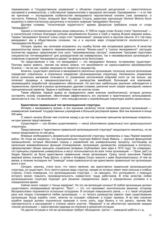 переименован в "государственное управление" и объявлен отдельной дисциплиной — самостоятельно
изучаемой в университетах, с собственной терминологией и карьерной лестницей. Одновременно — и по тем
же причинам — исследование особенностей менеджмента перспективной клиники (чем занимался, в
частности, Раймонд Слоун, младший брат Альфреда Слоуна, директора корпорации General Motors) было
выделено в самостоятельную дисциплину и получило название "менеджмент больниц".
       Другими словами, "политическая корректность" времен Депрессии требовала отказа от слова
"менеджмент".
       Однако в послевоенный период мода изменилась. К 1950-м годам слово бизнес стало "приличным" —
в значительной степени благодаря успехам менеджмента бизнеса в США в период Второй мировой войны.
Термин "менеджмент бизнеса" очень скоро стал "приемлемым", прежде всего в научном смысле. И с той поры
менеджмент как в общественном сознании, так и в научном мире отождествляется исключительно с
"менеджментом бизнеса".
       Сегодня, однако, мы начинаем исправлять эту ошибку более чем полувековой давности. В качестве
доказательства можно привести переименование многих "бизнес-школ" в "школы менеджмента", растущее
количество кадровых предложений этих школ "некоммерческому сектору", появление "программ подготовки
специалистов топ-менеджмента" для руководителей как коммерческих, так и некоммерческих организаций и
появление отделений "менеджмента церкви" на факультетах богословия.
       Но представление о том, что менеджмент — это менеджмент бизнеса, по-прежнему существует.
Поэтому важно заявить, причем как можно громче, что менеджмент не ограничивается менеджментом
бизнеса — так же как, скажем, медицина не сводится к акушерству.
       Конечно, существуют различия в менеджменте различных организаций, поскольку миссия организации
определяет стратегию, а стратегия определяет организационную структуру. Несомненно, управление
сетью розничных магазинов отличается от управления католической епархией (хотя не так сильно, как
полагают продавцы и священнослужители), от руководства авиабазой, больницей или компанией,
занимающейся разработкой программного обеспечения. Но все-таки наибольшие различия наблюдаются в
терминологии, принятой в разных организациях; другими словами, различия носят скорее прикладной, нежели
принципиальный характер. Задачи и проблемы тоже во многом схожи.
       Таким образом, первый вывод из проведенного нами анализа предположений, которые должны
составлять основу управления, обеспечивая эффективность его изучения и практического использования,
заключается в том, что менеджмент — это специфическая и определяющая структура каждой организации.

        Единственно правильный тип организационной структуры
        Интерес к менеджменту возник, и его изучение началось после появления крупных организаций —
коммерческих компаний, государственных учреждений и большой регулярной армии. Все они возникли в конце
XIX века.
        С самого начала (более чем столетие назад) и до сих пор изучение принципов организации опиралось
на одно важное представление.
        Существует — или должен существовать — некий единственно правильный тип организационной
структуры.
        Представление о "единственно правильной организационной структуре" неоднократно менялось, но ее
поиски продолжаются по сей день.
        Впервые необходимость формальной организационной структуры проявилась в годы Первой мировой
войны. Но тогда же оказалось, что функциональная структура Файоля (Анри Файоль — крупный французский
промышленник, который обосновал подход к управлению как универсальному процессу, состоящему из
нескольких взаимосвязанных функций (планирование, организация, руководство, координация и контроль),
сформулировал общие принципы управления (впервые опубликовал свои идеи в 1914 году). Он утверждал,
что принципы управления универсальны и могут использоваться во всех типах организаций. — Прим. ред.) (и
Эндрю Карнеги) не была единственно правильным типом организации. Сразу после окончания Первой
мировой войны сначала Пьер Дюпон, а затем и Альфред Слоун пришли к идее децентрализации. И тем не
менее, в течение последних лет "команда" снова превозносится как единственно правильный тип организации
всего и вся.
        Сегодня, наконец, стало ясно, что такого явления, как единственно правильная организационная
структура, не существует. Есть просто разные виды структур, каждая из которых имеет свои сильные и слабые
стороны. Стало очевидным, что организационная структура — не самоцель. Это инструмент, с помощью
которого можно повысить производительность совместного труда работников. В этом качестве любая
организационная структура подходит для решения определенных задач в определенных условиях и в
определенное время.
        Сейчас много говорят о "конце иерархии". Но это же вопиющий нонсенс! В любой организации должен
существовать непререкаемый авторитет, "босс", — тот, кто принимает окончательное решение, которому
беспрекословно подчиняются остальные сотрудники. В ситуации повышенного риска, — а с такой ситуацией
рано или поздно сталкивается любая организация, — от четкого руководства зависит само существование
организации. Когда корабль тонет, капитан не созывает собрание, а отдает приказы. И во имя спасения
корабля каждый должен подчиняться приказам и точно знать, куда бежать и что делать, причем без
препирательств и рассуждений о степени своего участия. "Иерархия" и ее абсолютное признание каждым
членом организации — единственная надежда на спасение в кризисной ситуации.
        Но другие ситуации в той же организации требуют обсуждения, третьи — командной работы и т.д.
                                                                                                      34
 