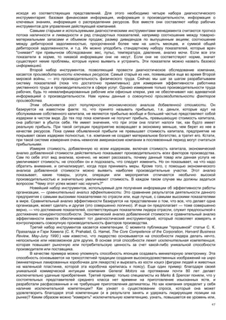 исходя из соответствующих представлений. Для этого необходимо четыре набора диагностического
инструментария: базовая финансовая информация, информация о производительности, информация о
ключевых знаниях, информация о распределении ресурсов. Все вместе они составляют набор рабочих
инструментов для управления действующей компанией.
       Самыми старыми и используемыми диагностическими инструментами менеджмента считаются прогноз
потока наличности и ликвидности и ряд стандартных показателей, например соотношение между товарно-
материальными запасами и объемом продаж; размер дивидендов по выпущенным акциям; соотношение
между дебиторской задолженностью, просроченной более чем на шесть месяцев, и суммой общей
дебиторской задолженности, и т.д. Их можно уподобить стандартному набору показателей, которые врач
"снимает" при привычном обследовании: вес, пульс, температура, давление, анализ мочи. Если все эти
показатели в норме, то никакой информации они не несут. Если они не соответствуют норме, значит
существуют некие проблемы, которые нужно выявить и устранить. Эти показатели можно назвать базовой
информацией.
       Второй набор инструментов, позволяющий провести диагностическое обследование компании,
касается производительности ключевых ресурсов. Самый старый из них, появившийся еще во время Второй
мировой войны, — это производительность физического труда. Сейчас мы шаг за шагом разрабатываем
систему показателей (пока что достаточно примитивных) для измерения эффективности работника
умственного труда и производительности в сфере услуг. Однако измерение только производительности труда
рабочих, будь то неквалифицированные рабочие или офисные клерки, уже не обеспечивает нас адекватной
информацией о производительности. Нам нужны данные о совокупной производительности факторов
производства.
       Этим объясняется рост популярности экономического анализа добавленной стоимости. Он
базируется на известном факте: то, что принято называть прибылью, т.е. деньги, которые идут на
обслуживание собственного капитала, не являются прибылью вообще и большей частью представляют собой
издержки в чистом виде. До тех пор пока компания не получит прибыль, превышающую стоимость капитала,
она работает в убыток себе. Не имеет значения, что при этом она платит налоги так, как будто имеет
реальную прибыль. При такой ситуации предприятие возвращает в экономику меньше, чем берет из нее в
качестве ресурсов. Пока сумма объявленной прибыли не превышает стоимость капитала, предприятие не
покрывает своих издержек полностью, т.е. компания не создает материальное богатство, а тратит его. Кстати,
при такой системе измерения очень немногие американские компании в послевоенный период могут считаться
прибыльными.
       Измеряя стоимость, добавленную ко всем издержкам, включая стоимость капитала, экономический
анализ добавленной стоимости действительно показывает производительность всех факторов производства.
Сам по себе этот вид анализа, конечно, не может рассказать, почему данный товар или данная услуга не
увеличивают стоимость; не способен он и подсказать, что следует изменить. Но он показывает, на что надо
обратить внимание, и сигнализирует, когда пора принимать меры. Кроме того, с помощью экономического
анализа добавленной стоимости можно выявить наиболее производительные участки. Этот анализ
показывает, какие товары, услуги, операции или мероприятия отличаются необычно высокой
производительностью и значительно увеличивают стоимость. В каждом таком случае мы должны задаться
вопросом: "Чему этот успех может нас научить?"
       Новейший набор инструментов, используемый для получения информации об эффективности работы
организации, — сравнительный анализ эффективности. Это сравнение результатов деятельности данного
предприятия с самыми высокими показателями по отрасли или, еще лучше, с самыми высокими показателями
в мире. Сравнительный анализ эффективности базируется на представлении о том, что все, что делает одна
организация, может сделать и другая (это совершенно логично). И еще он предполагает — тоже совершенно
верно, — что достижение показателей, соответствующих показателям лидера отрасли, служит предпосылкой к
достижению конкурентоспособности. Экономический анализ добавленной стоимости и сравнительный анализ
эффективности вместе обеспечивают тот диагностический инструментарий, который позволяет измерять и
контролировать совокупную производительность факторов производства.
       Третий набор инструментов касается компетенции. С момента публикации "прорывной" статьи С. К.
Прахалада и Гэри Хамела (С. К. Prahalad, G. Hamel, The Core Competence of the Corporation, Harvard Business
Review, May-Juny 1990.) нам известно, что лидерство основывается на способности лидера делать нечто,
непосильное или невозможное для других. В основе этой способности лежит исключительная компетенция,
которая повышает рыночную или потребительскую ценность за счет какой-либо уникальной способности
производителя или поставщика.
       В качестве примера можно упомянуть способность японцев создавать миниатюрную электронику. Эта
способность основывается на трехсотлетней традиции создания высокохудожественных изображений на инро
(миниатюрных лакированных коробочках для лекарств) и вырезать из кости нэцкэ (фигурки людей и животных
на маленькой пластинке, которой эта коробочка крепилась к поясу). Еще один пример: благодаря своей
уникальной коммерческой интуиции компания General Motors на протяжении почти 80 лет делает
исключительно удачные приобретения. Третий пример: только специалисты из Marks & Spencer поняли, что у
состоятельных представителей среднего класса нет времени на приготовление изысканных яств, и
разработали расфасованные и не требующие приготовления деликатесы. Но как компания определит у себя
наличие исключительной компетенции? Как узнает о существовании спроса, который она может
удовлетворить благодаря этой компетенции (и в результате занять и удержать лидирующие позиции на
рынке)? Каким образом можно "измерить" исключительную компетенцию, узнать, повышается ее уровень или,
                                                                                                        47
 