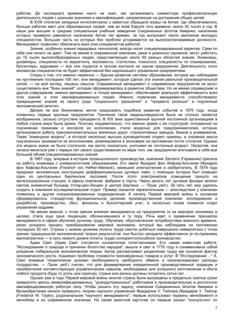 работах. До последнего времени никто не знал, как организовать совместную профессиональную
деятельность людей с разными знаниями и квалификацией, направленную на достижение общих целей.
        В XVIII столетии западные интеллектуалы с завистью обращали взоры на Китай, где обеспечивалось
больше рабочих мест для образованных людей, чем во всей Европе того времени: около 20 тысяч в год. В
наши дни высшие и средние специальные учебные заведения Соединенных Штатов Америки, население
которых примерно равняется населению Китая тех времен, за год выпускают около миллиона молодых
специалистов, большая часть из которых без проблем устраивается на высокооплачиваемые должности.
Менеджмент позволяет обеспечить всех этих специалистов работой.
        Знания, особенно знания передовых технологий, всегда носят специализированный характер. Сами по
себе они ничего не дают. Тем не менее в современной компании, даже в довольно скромной, могут работать
до 10 тысяч высокообразованных людей, представляющих около 60 разных областей знания. Инженеры,
дизайнеры, специалисты по маркетингу, экономисты, статистики, психологи, специалисты по планированию,
бухгалтеры, кадровики — все они трудятся в тесном контакте на одном предприятии. Деятельность этого
множества специалистов не будет эффективной без надлежащего управления предприятием.
        Споры о том, что именно первично — бурное развитие системы образования, которое мы наблюдаем
на протяжении последних 100 лет, или менеджмент, который сделал эти знания реальной производительной
силой, — на мой взгляд, лишены смысла. Современный менеджмент и современное предприятие не могут
существовать вне "базы знаний", которая сформировалась в развитых обществах. Но не менее справедливо и
другое утверждение: именно менеджмент, и только менеджмент, обеспечивает реальную эффективность всех
этих знаний и этих квалифицированных людей. Именно появление менеджмента способствовало
превращению знаний из своего рода "социального украшения" и "предмета роскоши" в подлинный
экономический капитал.
        Далеко не все бизнесмены могли предсказать подобное развитие событий в 1870 году, когда
появились первые крупные предприятия. Причиной такой недальновидности была не столько нехватка
воображения, сколько отсутствие прецедента. В XIX веке единственной крупной постоянной организацией в
любой стране мира была армия. Поэтому неудивительно, что именно армия с ее структурой, основанной на
подчинении приказам и контроле их исполнения, стала моделью для предпринимателей, которые
организовали работу трансконтинентальных железных дорог, сталелитейных заводов, банков и универмагов.
Такая "командная модель", в которой несколько высших руководителей отдают приказы, а огромная масса
подчиненных занимается их исполнением, доминировала в экономике на протяжении почти столетия. Однако
эта модель вовсе не была статичной, как могло показаться, учитывая ее почтенный возраст. Напротив, она
начала меняться уже с первых лет своего существования по мере того, как предприятия впитывали в себя все
больший объем специализированных знаний.
        В 1867 году, впервые в истории промышленного производства, компания Siemens (Германия) приняла
на работу инженера с университетским образованием. Его звали Фридрих фон Хефнер-Альтенек (Фридрих
фон Хефнер-Альтенек (Friedrich von Hefher-Alteneck), немецкий электротехник и изобретатель. В 1878 году
придумал экономичную конструкцию дифференциальных дуговых ламп, с помощью которых был освещен
один из центральных берлинских пассажей. После этого электрическое освещение пришло на
железнодорожные станции, в офисы компаний, фабрики и порты. Через десять лет дуговые фонари залили
светом знаменитый бульвар Унтер-ден-Линден в центре Берлина. — Прим. ред.). За пять лет ему удалось
создать в компании исследовательский отдел. Пример оказался заразительным — впоследствии у компании
появились и другие специализированные подразделения. К началу Первой мировой войны в основном
сформировалось стандартное функциональное деление производственной компании: исследования и
разработки, производство, сбыт, финансы и бухгалтерский учет, а несколько позже появился отдел
управления кадрами.
        Не менее важной, с точки зрения влияния менеджмента на предприятие (и на мировую экономику в
целом), стала еще одна тенденция, обозначившаяся в ту пору. Речь идет о применении принципов
менеджмента в сфере обучения ручному труду. Обучение, обусловленное потребностями военного времени,
резко ускорило процесс преобразования мировой экономики, который мы наблюдаем на протяжении
последних 50 лет. Страны с низким уровнем оплаты труда смогли добиться совершенно невероятных с точки
зрения традиционной экономической теории результатов: они быстро наладили эффективное (и по-прежнему
малозатратное — в силу низкого уровня оплаты труда) конкурентоспособное производство.
        Адам Смит (Адам Смит считается основателем политэкономии. Его самая известная работа,
"Исследования о природе и причинах богатства народов", вышла в свет в 1776 году и ознаменовала собой
рождение либеральной экономической теории. Автор рассматривал разделение труда как основной фактор
экономического роста, поднимал проблему стоимости произведенных товаров и услуг. В "Исследовании ..." А.
Смит впервые теоретически доказал необходимость свободного обмена и проанализировал расходы
государства. — Прим. ред.) считал, что для формирования определенной производственной традиции и
приобретения соответствующих управленческих навыков, необходимых для успешного изготовления и сбыта
любого продукта (будь то уголь или скрипка), страна или регион должны потратить сотни лет.
        Однако уже в годы Первой мировой войны многие страны были вынуждены в предельно сжатые сроки
превратить массы неквалифицированных, "доиндустриальных" работников в производительную и достаточно
квалифицированную рабочую силу. Чтобы решить эту задачу, компании Соединенных Штатов Америки и
Великобритании начали применять теорию научного управления Фредерика У. Тейлора (Фредерик У. Тейлор
(Frederick W. Taylor), родоначальник "научного менеджмента", первым использовал термины менеджмент и
менеджер в их современном значении. На своей визитной карточке он первым указал "консультант по
                                                                                                       5
 
