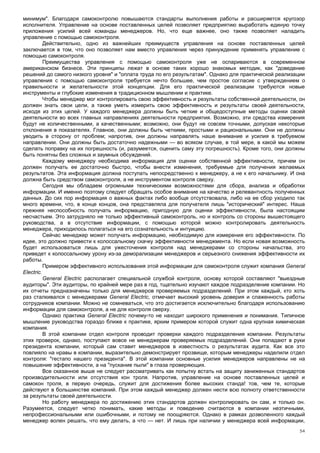 минимум". Благодаря самоконтролю повышаются стандарты выполнения работы и расширяется кругозор
исполнителя. Управление на основе поставленных целей позволяет предприятию выработать единую точку
приложения усилий всей команды менеджеров. Но, что еще важнее, оно также позволяет наладить
управление с помощью самоконтроля.
          Действительно, одно из важнейших преимуществ управления на основе поставленных целей
заключается в том, что оно позволяет нам вместо управления через принуждение применять управление с
помощью самоконтроля.
          Преимущества управления с помощью самоконтроля уже не оспариваются в современном
американском бизнесе. Эти принципы лежат в основе таких хорошо знакомых методик, как "доведение
решений до самого низкого уровня" и "оплата труда по его результатам". Однако для практической реализации
управления с помощью самоконтроля требуется нечто большее, чем простое согласие с утверждением о
правильности и желательности этой концепции. Для его практической реализации требуются новые
инструменты и глубокие изменения в традиционном мышлении и практике.
          Чтобы менеджер мог контролировать свою эффективность и результаты собственной деятельности, он
должен знать свои цели, а также уметь измерить свою эффективность и результаты своей деятельности,
исходя из этих целей. У каждого менеджера должны быть четкие и общедоступные методы оценки своей
деятельности во всех главных направлениях деятельности предприятия. Возможно, эти средства измерения
будут не количественными, а качественными; возможно, они будут не совсем точными, допуская некоторые
отклонения в показателях. Главное, они должны быть четкими, простыми и рациональными. Они не должны
уводить в сторону от проблем; напротив, они должны направлять наше внимание и усилия в требуемом
направлении. Они должны быть достаточно надежными — во всяком случае, в той мере, в какой мы можем
сделать поправку на их погрешность (и, разумеется, оценить саму эту погрешность). Кроме того, они должны
быть понятны без сложных и заумных обсуждений.
          Каждому менеджеру необходима информация для оценки собственной эффективности, причем он
должен получать ее достаточно быстро, чтобы внести изменения, требуемые для получения желаемых
результатов. Эта информация должна поступать непосредственно к менеджеру, а не к его начальнику. И она
должна быть средством самоконтроля, а не инструментом контроля сверху.
          Сегодня мы обладаем огромными техническими возможностями для сбора, анализа и обработки
информации. И именно поэтому следует обращать особое внимание на качество и релевантность полученных
данных. До сих пор информация о важных фактах либо вообще отсутствовала, либо на ее сбор уходило так
много времени, что, в конце концов, она представляла для получателя лишь "исторический" интерес. Наша
прежняя неспособность получать информацию, пригодную для оценки эффективности, была настоящим
несчастьем. Это затрудняло не только эффективный самоконтроль, но и контроль со стороны вышестоящего
руководства, а в отсутствие информации, с помощью которой можно контролировать деятельность
менеджера, приходилось полагаться на его сознательность и интуицию.
          Сейчас менеджер может получать информацию, необходимую для измерения его эффективности. По
идее, это должно привести к колоссальному скачку эффективности менеджмента. Но если новая возможность
будет использоваться лишь для ужесточения контроля над менеджерами со стороны начальства, это
приведет к колоссальному урону из-за деморализации менеджеров и серьезного снижения эффективности их
работы.
          Примером эффективного использования этой информации для самоконтроля служит компания General
Electric.
          General Electric располагает специальной службой контроля, основу которой составляют "выездные
аудиторы". Эти аудиторы, по крайней мере раз в год, тщательно изучают каждое подразделение компании. Но
их отчеты предназначены только для менеджеров проверяемых подразделений. При этом каждый, кто хоть
раз сталкивался с менеджерами General Electric, отмечает высокий уровень доверия и слаженность работы
сотрудников компании. Можно не сомневаться, что это достигается исключительно благодаря использованию
информации для самоконтроля, а не для контроля сверху.
          Однако практика General Electric почему-то не находит широкого применения и понимания. Типичное
мышление руководства гораздо ближе к практике, ярким примером которой служит одна крупная химическая
компания.
          В этой компании отдел контроля проводит проверки каждого подразделения компании. Результаты
этих проверок, однако, поступают вовсе не менеджерам проверяемых подразделений. Они попадают в руки
президента компании, который сам ставит менеджеров в известность о результатах аудита. Как все это
повлияло на нравы в компании, выразительно демонстрирует прозвище, которым менеджеры наделили отдел
контроля: "гестапо нашего президента". В этой компании основные усилия менеджеров направлены не на
повышение эффективности, а на "пускание пыли" в глаза проверяющих.
          Все сказанное выше не следует рассматривать как попытку встать на защиту заниженных стандартов
производительности или отсутствия кон троля. Напротив, управление на основе поставленных целей и
самокон троля, в первую очередь, служит для достижения более высоких станда! тов, чем те, которые
действуют в большинстве компаний. При этом каждый менеджер должен нести всю полноту ответственности
за результаты своей деятельности.
          Но работу менеджера по достижению этих стандартов должен контролировать он сам, и только он.
Разумеется, следует четко понимать, какие методы и поведение считаются в компании неэтичными,
непрофессиональными или ошибочными, и потому не поощряются. Однако в рамках дозволенного каждый
менеджер волен решать, что ему делать, а что — нет. И лишь при наличии у менеджера всей информации,
                                                                                                      54
 