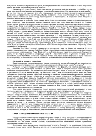 еще раньше. Более того, будет гораздо лучше, если предприниматель-основатель ответит на этот вопрос еще
до того, как новое предприятие приступит к работе.
        Именно так поступил Соичиро Хонда, основатель и создатель японской компании Honda Motor, когда
после окончания Второй мировой войны решил открыть небольшую фирму. Его компания не начинала работу
до тех пор, пока он не подыскал для себя подходящего партнера, который занимался администрацией,
финансами, распределением, маркетингом, сбытом и кадрами. Что же касается самого г-на Хонда, то он с
самого начала оставил за собой сферу проектирования и производства. В результате этого тандема и
появилась Honda Motor Company.
        Можно привести еще один, более давний и еще более показательный пример — пример Генри Форда.
Когда в 1903 году Генри Форд решил заняться бизнесом, он поступил точно так же, как спустя 40 лет Соичиро
Хонда: прежде чем запустить предприятие, он нашел партнера, которому предстояло заняться вопросами, в
которых Генри Форд, по его собственному признанию, был не слишком силен: администрацией, финансами,
распределением, маркетингом, сбытом и кадрами. Подобно г-ну Хонда, Генри Форда гораздо больше
интересовало проектирование и производство. Именно этим направлениям Генри Форд посвятил всего себя.
Партнер Форда — Джеймс Казенс, сделал для успеха компании не меньше, чем сам Генри Форд. Многие из
методов Ford Motor Company, которые впоследствии стали широко известны и заслуга изобретения которых
зачастую приписывается Генри Форду (например, введение в 1913 году знаменитой системы оплаты труда —
пять долларов за день, а также передовые методы дистрибьюции и обслуживания клиентов), на самом деле
внедрил г-н Казенс. Более того, Форд поначалу отвергал многие из этих идей. Со временем Казенс добился
столь впечатляющих успехов, что мучимый завистью Форд в 1917 году выжил его из своей компании.
Последней каплей, переполнившей чашу терпения Форда, были настойчивые напоминания Казенса о том, что
Model Т уже устарела и что хорошо бы направить часть огромных прибылей компании на разработку более
современного автомобиля.
        Компания Ford Motor успешно развивалась и процветала, пока г-н Казенс не уволился. С этого
момента началась история падения Ford Motor. Забыв о своем решении заниматься исключительно вопросами
проектирования и производства, Генри Форд взял на себя все функции управления компанией. Еще долгих
десять лет он упорно цеплялся за устаревшую Model Т — пока потребители не утратили интерес к этому
автомобилю. Закат Ford Motor растянулся на целых 30 лет, пока, после смерти дедушки, на сцену не вышел
юный Генри Форд II, которому досталось в наследство практически обанкротившееся предприятие.

       Потребность в советах со стороны
       Вышеприведенные примеры указывают на еще один фактор, чрезвычайно важный для руководителя
растущего венчурного предприятия — потребность в независимом, объективном совете "со стороны".
       Растущее венчурное предприятие вполне может обойтись без формального совета директоров. Более
того, типичный совет директоров зачастую не сумеет дать совет, в котором больше всего нуждается
основатель-предприниматель. Но основателю действительно нужны люди, с которыми он мог бы обсудить
актуальные вопросы и к мнению которых он прислушался бы. Таких людей редко удается найти на самом
предприятии. Необходим человек, способный непредвзято оценить и оспорить мнение основателя компании.
Нужен человек, который сможет усомниться в способностях самого основателя. Необходим независимый
специалист, который будет задавать "неудобные" вопросы, анализировать принятые решения и, главное,
постоянно подталкивать руководство компании к удовлетворению таких потребностей нового рискованного
предприятия, которые обеспечивают его выживание в долгосрочной перспективе. Такой советчик поможет не
сбиться с рыночного курса, уяснить истинные финансовые потребности и создать дееспособную команду
высших руководителей. Поиск такого человека становится еще одной крайне важной обязанностью
руководителя нового венчурного предприятия.
       Если новое венчурное предприятие сумеет включить предпринимательский менеджмент в свою
политику и практику, то со временем оно наверняка превратится в крупную процветающую компанию.
       Слишком многие компании — особенно в сфере высоких технологий — с презрением отвергают
методы, о которых шла речь в этой главе. Называя себя "свободными предпринимателями", они не принимают
саму идею формализации менеджмента. Но такой подход не является признаком свободы, он скорее
указывает на безответственность. В этом случае форма подменяет сущность. Старая мудрость гласит: где нет
закона, нет и свободы. Свобода без закона — это вседозволенность, которая неминуемо перерождается в
анархию, а затем — в тиранию. Именно поэтому новое венчурное предприятие должно всемерно
поддерживать и укреплять дух предпринимательства, который оно, в то же время, должно вводить в
определенные рамки и дисциплинировать. Оно должно готовиться к решению новых проблем, которые
возникнут в связи с его же собственным успехом. И главное — новому венчурному предприятию нужна
ответственность, которую, в конечном счете, обеспечивает именно предпринимательский менеджмент.

       ГЛАВА 12. ПРЕДПРИНИМАТЕЛЬСКИЕ СТРАТЕГИИ

       Предпринимательский менеджмент предусматривает не только набор определенных методов ведения
бизнеса и политику в рамках самого предприятия, но также определенные методы работы и политику вне
предприятия, т.е. на рынке. Иными словами, предпринимательский менеджмент требует применения
предпринимательских стратегий.
       В последнее время в моду вошло словосочетание "стратегия бизнеса", а так называемым "стратегиям"
посвящено немало книг и статей. Однако до сих пор нет литературы по предпринимательским стратегиям. А
                                                                                                      70
 