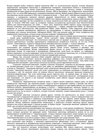 Второй мировой войны появился первый компьютер IBM, т.е. вычислительная машина, которая обладала
характерными признаками компьютера в современном понимании: оперативной памятью и возможностью
программирования. Тем не менее существуют достаточно убедительные причины, почему в литературе,
посвященной истории развития вычислительной техники, IBM не фигурирует как изобретатель компьютеров.
Дело в том, что когда IBM завершила и продемонстрировала публике первую модель (Демонстрация прошла в
нью-йоркском салоне компании в 1945 году с огромным успехом. — Прим. ред.), собственные разработки были
свернуты, и руководство компании приняло решение переключиться на проект конкурента, ENIAC,
разработанный в Пенсильванском университете (ENIAC был первым компьютером, реально работающим над
практическими задачами. Он был разработан по заказу правительства США для корпуса артиллерии армии
США. В течение 1949-1952 годов он оставался главным инструментом вычисления всех баллистических
таблиц для военно-воздушных сил США. — Прим. ред.). Компьютер ENIAC намного лучше подходил для
бизнеса (например, для составления платежных ведомостей) — правда, разработчики ENIAC не обратили
внимания на это обстоятельство. IBM доработала ENIAC таким образом, чтобы компьютер можно было
запустить в серийное производство, обеспечить его обслуживание, и, наконец, разработала эффективную
программу для сложных вычислений. /АМ-версия ENIAC 1953 года выпуска сразу же стала стандартом для
коммерческих компьютеров, которые затем получили название "универсальные ЭВМ".
        Это и была "творческая имитация". Предприниматель ждет, пока кто-нибудь другой предложит новинку
— пускай даже недоработанную, "сырую". Затем наступает черед предпринимателя, исповедующего
стратегию "творческой имитации". За относительно короткий срок он выходит на рынок с новым продуктом,
который действительно способен удовлетворить определенные потребности клиентов, за что они готовы
платить. Таким образом, создается определенный производственный стандарт — и рынок завоеван.
        Когда появились первые полупроводники, многие разработчики предположили, что их можно
использовать для создания часовых механизмов, намного более точных, надежных и дешевых, чем
традиционные механические. Вскоре швейцарские фирмы вышли на рынок с кварцевыми цифровыми
наручными часами. Но инвестиции в производство традиционных часов были так велики, что швейцарцы
решили переходить на выпуск кварцевых часов постепенно, на протяжении нескольких лет, в течение которых
эти дорогостоящие новинки должны были оставаться предметами роскоши.
        Между тем, японская компания Hattori вовремя заметила перспективную разработку и перешла к
стратегии "творческой имитации", выпустив кварцевые цифровые часы, которые вскоре стали "эталонным
продуктом" для наручных часов. К моменту, когда швейцарцы "спохватились", было поздно. Часы Seiko стали
"мировыми бестселлерами", практически полностью вытеснив с рынка европейские аналоги.
        Стратегия "творческой имитации", подобно стратегии "блицкрига", нацелена на достижение лидерства
на соответствующем рынке или в отрасли (или даже на завоевание доминирующих позиций). Однако, в
отличие от "блицкрига", "творческая имитация" несет значительно меньший риск. К моменту, когда в действие
вступает "творческий имитатор", рынок уже успел отреагировать на появление инновации и проявить свое
отношение к ней. На практике спрос на новинку обычно значительно превышает реальные возможности
компании-первопроходца. При этом сегментация рынка известна (или, по крайней мере, ее можно точно
определить). Кроме того, к моменту, когда в действие вступает "творческий имитатор", исследования рынка
уже показывают, что именно и как покупают потребители, какой именно продукт представляет для них
подлинную ценность и т.п.
        Разумеется, первоначальный инноватор может с самого начала правильно повести дело, не давая
развернуться "имитатору". Да, компания рискует, когда не просто предлагает новинку, а бросает все силы и
средства на ее доведение до уровня готового потребительского продукта (в свое время именно так поступила
Hoffmann-LaRoche, переключившись на витамины, и DuPont — "первооткрыватель" нейлона). Однако то, что
на рынке преуспевает огромное количество "имитаторов", еще раз свидетельствует, что риск инновационной
деятельности не так уж высок, а прибыль, которую получает компания, первой захватившая рынок, с лихвой
окупает все затраты.
        Творческий имитатор пользуется идеями других, поэтому его деятельность не может считаться
"инновационной" в традиционном смысле. Он не изобретает продукт или услугу, а просто совершенствует его,
доводит до нужной кондиции и правильно позиционирует на рынке. Как правило, новый продукт, который
только выходит на рынок, не лишен недостатков. Возможно, ему нужно добавить какие-то характеристики,
свойства. Иногда требуется определенная сегментация, в результате которой несколько разных версий
продукта или услуги адаптируют к разным рынкам. В любом случае, "творческая имитация" добавляет нечто
такое, чего не хватало данному продукту или услуге.
        Творческий имитатор рассматривает все продукты или услуги с точки зрения потребителя. Творческая
имитация начинается не с продуктов, а с рынков, не с производителей, а с покупателей. Она ориентируется на
рынок, который выступает ее движущей силой. Творческие имитаторы добиваются успеха не за счет
переманивания потребителей от "первопроходцев", которые первыми предложили новый продукт или услугу,
— они обслуживают рынки, которые "первопроходцы" создали, но не смогли адекватно обслуживать.
Творческая имитация не пытается создать новый, а удовлетворяет уже существующий спрос.
        Этой стратегии присущи собственные риски — и притом немалые. В частности, творческие имитаторы
часто распыляют свои ресурсы, с излишней старательностью обеспечивая "пути к отступлению". Другая
опасность заключается в неправильном распознавании тенденций и "творческой имитации" такого продукта
или услуги, которые впоследствии не пользуются значительным спросом у потребителей.
        Все эти опасности наглядно иллюстрирует опыт компании IBM, самого известного творческого
имитатора. IBM успешно имитировала практически каждую новинку для автоматизации офисов. Таким
                                                                                                       73
 