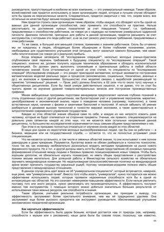 руководителя, присутствующий в изобилии во всех компаниях, — это универсальный невежда. Таким образом,
волей-неволей нам придется использовать в своих организациях людей, которые в лучшем случае обладают
хотя бы одним из перечисленных качеств. Следовательно, придется смириться с тем, что, скорее всего, все
остальные их качества будут весьма посредственными.
        Нам придется строить свои организации таким образом, чтобы каждый, кто обладает хотя бы одной из
важных для данной организации способностей, смог применить эти способности на практике. Нельзя
рассчитывать на достижение нужных показателей за счет повышения "планки", т.е. требований,
предъявляемых к способностям работников, не говоря уж о надеждах на появление универсально одаренной
личности. Диапазон личностей, пригодных для работы в данной организации, придется расширять за счет
инструментов, с которыми эти люди работают, а не за счет резкого ужесточения требований, предъявляемых к
этим работникам.
        То же самое, в большей или меньшей степени, применимо к знаниям работников. Сколь бы отчаянно
мы ни нуждались в людях, обладающих более обширными и более глубокими познаниями, усилия,
необходимые для существенного улучшения этой ситуации, могут оказаться намного большими, чем какая-
либо гипотетическая (не говоря уж о реальной) прибыль.
        Когда впервые заговорили об "исследовании операций"3, несколько молодых ученых-практиков
опубликовали свой перечень требований к будущему специалисту по "исследованию операций". Такой
специалист, конечно же, должен получить хорошее техническое образование и обладать исключительной
компетенцией. Он должен уметь выполнять сложнейшие и оригинальные работы в любой области
человеческих знаний. Если отталкиваться от одной из этих статей, то специалисты по "исследованию
операций" (Исследование операций — это раздел прикладной математики, который занимается построением
математических моделей реальных задач и процессов (экономических, социальных, технических, военных и
др.), их анализом и применениями. Большинство этих моделей связано с выработкой рекомендаций по
принятию "оптимальных" решений. — Прим. ред.) должны блистать в 62 (или что-то около того) научных и
общественных дисциплинах. Если бы такой уникум действительно нашелся, я не думаю, что он стал бы
тратить время на изучение уровней товарно-материальных запасов или построение производственных
графиков.
        Менее амбициозные программы подготовки менеджеров предполагают наличие глубоких познаний в
столь отдаленных одна от другой дисциплинах, как бухгалтерский учет и управление персоналом, маркетинг,
ценообразование и экономический анализ, науки о поведении человека (например, психология), а также
естественные науки, начиная с физики и заканчивая биологией и геологией. И нельзя забывать об умении
разбираться в динамике высоких технологий и тонкостях мировой экономики, а также ориентироваться в
хитросплетениях современного управления государством.
        Каждая из этих областей знания обширна сама по себе, и каждую из них непросто освоить даже
человеку, который не будет отвлекаться на сторонние предметы. Ученые, как правило, специализируются на
довольно узких сегментах каждой из этих наук; что же касается всех остальных направлений данной
дисциплины, то большинство исследователей ограничивается лишь самыми общими представлениями о них.
        При этом я не призываю полностью отказаться от изучения основ каждой из этих областей.
        В наши дни одним из недостатков молодых высокообразованных людей, где бы они ни работали — в
бизнесе, медицине или на государственной службе, — остается то, что их полностью устраивает узкая
специализация.
        Что же касается остального, в том числе и смежных областей знания, то они испытывают к ним полное
равнодушие и даже презрение. Разумеется, бухгалтер вовсе не обязан разбираться в тонкостях психологии,
точно так же, как инженеру необязательно досконально владеть методами продвижения на рынок нового
фирменного продукта. Но и тот, и другой должны иметь хотя бы общее представление об основных принципах
формирования отношений между людьми и базовых правилах позиционирования новых товаров. Чтобы быть
хорошим урологом, не обязательно изучать психиатрию, но иметь общее представления о расстройствах
психики весьма желательно. Для успешной работы в Министерстве сельского хозяйства не обязательно
заучивать международные конвенции. Но недальновидная сельскохозяйственная политика на международной
арене может причинить государству серьезный ущерб, поэтому чиновникам-аграриям полезно иметь общие
представления о международных отношениях.
        В данном случае речь идет вовсе не об "универсальном специалисте", который встречается, наверное,
еще реже, чем "универсальный гений". Вместо того чтобы искать "универсалов", нужно постараться как можно
эффективнее использовать людей, которые проявили недюжинные способности хотя бы в одной из
интересующих нас областей. Но это означает неминуемое повышение эффективности. Если нельзя увеличить
поставку того или иного ресурса, нужно увеличивать его производительность. А эффективность послужит
именно тем инструментом, с помощью которого можно добиться значительно больших результатов от
использования таких важных ресурсов, как способности и знания.
        Таким образом, учитывая реальные потребности организации, мы приходим к выводу, что
эффективность заслуживает более пристального внимания, чем мы ей традиционно уделяем. Она
заслуживает еще более высокого приоритета как инструмент руководителя, обеспечивающий улучшение
экономических показателей организации.

       Как научиться эффективности
       Если бы эффективность была даром Божьим, который достается нам от природы (как, например,
способности к музыке или к рисованию), наши дела были бы совсем плохи, поскольку, как известно,
                                                                                                       88
 