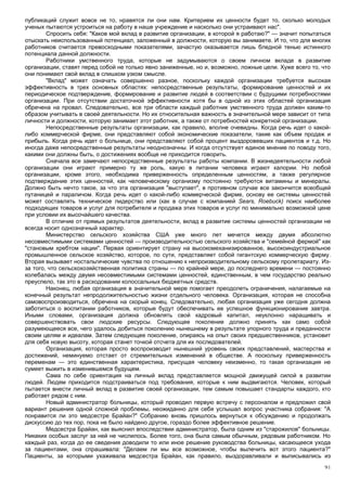 публикаций служит вовсе не то, нравятся ли они нам. Критерием их ценности будет то, сколько молодых
ученых пытаются устроиться на работу в наше учреждение и насколько они устраивают нас".
        Спросить себя: "Каков мой вклад в развитие организации, в которой я работаю?" — значит попытаться
отыскать неиспользованный потенциал, заложенный в должности, которую вы занимаете. И то, что для многих
работников считается превосходными показателями, зачастую оказывается лишь бледной тенью истинного
потенциала данной должности.
        Работники умственного труда, которые не задумываются о своем личном вкладе в развитие
организации, ставят перед собой не только явно заниженные, но и, возможно, ложные цели. Хуже всего то, что
они понимают свой вклад в слишком узком смысле.
        "Вклад" может означать совершенно разное, поскольку каждой организации требуется высокая
эффективность в трех основных областях: непосредственные результаты, формирование ценностей и их
периодическое подтверждение, формирование и развитие людей в соответствии с будущими потребностями
организации. При отсутствии достаточной эффективности хотя бы в одной из этих областей организация
обречена на провал. Следовательно, все три области каждый работник умственного труда должен каким-то
образом учитывать в своей деятельности. Но их относительная важность в значительной мере зависит от типа
личности и должности, которую занимает этот работник, а также от потребностей конкретной организации.
        Непосредственные результаты организации, как правило, вполне очевидны. Когда речь идет о какой-
либо коммерческой фирме, они представляют собой экономические показатели, такие как объем продаж и
прибыль. Когда речь идет о больнице, они представляют собой процент выздоровевших пациентов и т.д. Но
иногда даже непосредственные результаты неоднозначны. И когда отсутствует единое мнение по поводу того,
какими они должны быть, о достижениях вообще не приходится говорить.
        Сначала все замечают непосредственные результаты работы компании. В жизнедеятельности любой
организации они играют примерно ту же роль, какую в питании человека играют калории. Но любой
организации, кроме этого, необходима приверженность определенным ценностям, а также регулярное
подтверждение этих ценностей, как человеческому организму постоянно требуются витамины и минералы.
Должно быть нечто такое, за что эта организация "выступает", в противном случае все закончится всеобщей
путаницей и параличом. Когда речь идет о какой-либо коммерческой фирме, основу ее системы ценностей
может составлять техническое лидерство или (как в случае с компанией Sears, Roebuck) поиск наиболее
подходящих товаров и услуг для потребителя и продажа этих товаров и услуг по минимально возможной цене
при условии их высочайшего качества.
        В отличие от прямых результатов деятельности, вклад в развитие системы ценностей организации не
всегда носит однозначный характер.
        Министерство сельского хозяйства США уже много лет мечется между двумя абсолютно
несовместимыми системами ценностей — производительностью сельского хозяйства и "семейной фермой" как
"становым хребтом нации". Первая ориентирует страну на высокомеханизированное, высокоиндустриальное
промышленное сельское хозяйство, которое, по сути, представляет собой гигантскую коммерческую фирму.
Вторая вызывает ностальгические чувства по отношению к непроизводительному сельскому пролетариату. Из-
за того, что сельскохозяйственная политика страны — по крайней мере, до последнего времени — постоянно
колебалась между двумя несовместимыми системами ценностей, единственным, в чем государство реально
преуспело, так это в расходовании колоссальных бюджетных средств.
        Наконец, любая организация в значительной мере помогает преодолеть ограничения, налагаемые на
конечный результат непродолжительностью жизни отдельного человека. Организация, которая не способна
самовоспроизводиться, обречена на скорый конец. Следовательно, любая организация уже сегодня должна
заботиться о воспитании работников, которые будут обеспечивать ее успешное функционирование завтра.
Иными словами, организация должна обновлять свой кадровый капитал, неуклонно наращивать и
совершенствовать свои людские ресурсы. Следующее поколение должно принять как само собой
разумеющееся все, чего удалось добиться поколению нынешнему в результате упорного труда и преданности
своим целям и идеалам. Затем следующее поколение, опираясь на опыт своих предшественников, установит
для себя новую высоту, которая станет точкой отсчета для их последователей.
        Организация, которая просто воспроизводит нынешний уровень своих представлений, мастерства и
достижений, неминуемо отстает от стремительных изменений в обществе. А поскольку приверженность
переменам — это единственная характеристика, присущая человеку неизменно, то такая организация не
сумеет выжить в изменившемся будущем.
        Сама по себе ориентация на личный вклад представляется мощной движущей силой в развитии
людей. Людям приходится подстраиваться под требования, которые к ним выдвигаются. Человек, который
пытается внести личный вклад в развитие своей организации, тем самым повышает стандарты каждого, кто
работает рядом с ним.
        Новый администратор больницы, который проводил первую встречу с персоналом и предложил свой
вариант решения одной сложной проблемы, неожиданно для себя услышал вопрос участника собрания: "А
понравится ли это медсестре Брайан?" Собранию вновь пришлось вернуться к обсуждению и продолжать
дискуссию до тех пор, пока не было найдено другое, гораздо более эффективное решение.
        Медсестра Брайан, как выяснил впоследствии администратор, была одним из "старожилов" больницы.
Никаких особых заслуг за ней не числилось. Более того, она была самым обычным, рядовым работником. Но
каждый раз, когда до ее сведения доводили то или иное решение руководства больницы, касающееся ухода
за пациентами, она спрашивала: "Делаем ли мы все возможное, чтобы вылечить вот этого пациента?"
Пациенты, за которыми ухаживала медсестра Брайан, как правило, выздоравливали и выписывались из
                                                                                                       91
 
