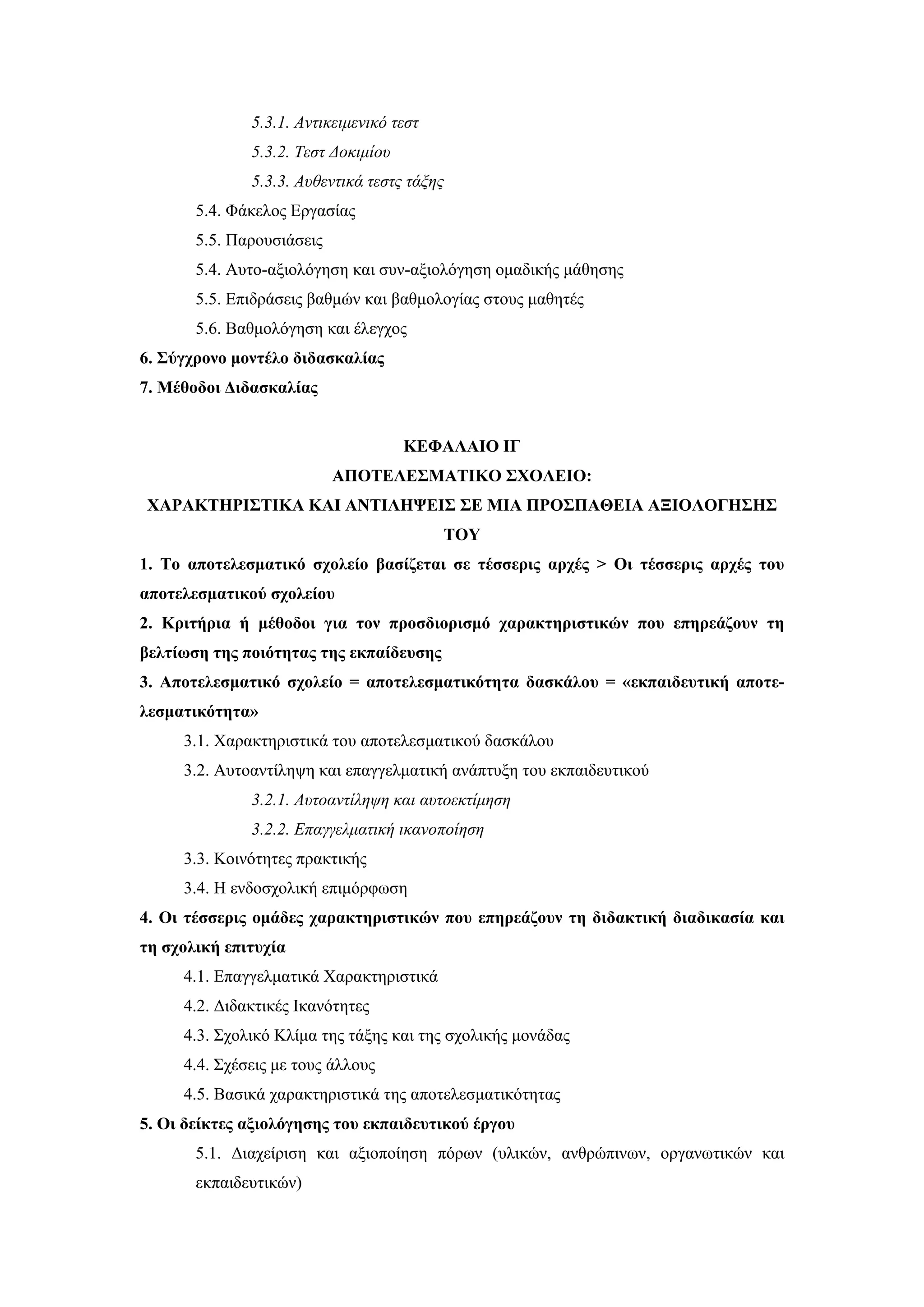 5.3.1. Αντικειμενικό τεστ
              5.3.2. Τεστ Δοκιμίου
              5.3.3. Αυθεντικά τεστς τάξης
       5.4. Φάκελος Εργασίας
       5.5. Παρουσιάσεις
       5.4. Αυτο-αξιολόγηση και συν-αξιολόγηση ομαδικής μάθησης
       5.5. Επιδράσεις βαθμών και βαθμολογίας στους μαθητές
       5.6. Βαθμολόγηση και έλεγχος
6. Σύγχρονο μοντέλο διδασκαλίας
7. Μέθοδοι Διδασκαλίας


                                     ΚΕΦΑΛΑΙΟ ΙΓ
                           ΑΠΟΤΕΛΕΣΜΑΤΙΚΟ ΣΧΟΛΕΙΟ:
ΧΑΡΑΚΤΗΡΙΣΤΙΚΑ ΚΑΙ ΑΝΤΙΛΗΨΕΙΣ ΣΕ ΜΙΑ ΠΡΟΣΠΑΘΕΙΑ ΑΞΙΟΛΟΓΗΣΗΣ
                                          ΤΟΥ
1. Το αποτελεσματικό σχολείο βασίζεται σε τέσσερις αρχές > Οι τέσσερις αρχές του
αποτελεσματικού σχολείου
2. Κριτήρια ή μέθοδοι για τον προσδιορισμό χαρακτηριστικών που επηρεάζουν τη
βελτίωση της ποιότητας της εκπαίδευσης
3. Αποτελεσματικό σχολείο = αποτελεσματικότητα δασκάλου = «εκπαιδευτική αποτε-
λεσματικότητα»
     3.1. Χαρακτηριστικά του αποτελεσματικού δασκάλου
     3.2. Αυτοαντίληψη και επαγγελματική ανάπτυξη του εκπαιδευτικού
              3.2.1. Αυτοαντίληψη και αυτοεκτίμηση
              3.2.2. Επαγγελματική ικανοποίηση
     3.3. Κοινότητες πρακτικής
     3.4. Η ενδοσχολική επιμόρφωση
4. Οι τέσσερις ομάδες χαρακτηριστικών που επηρεάζουν τη διδακτική διαδικασία και
τη σχολική επιτυχία
     4.1. Επαγγελματικά Χαρακτηριστικά
     4.2. Διδακτικές Ικανότητες
     4.3. Σχολικό Κλίμα της τάξης και της σχολικής μονάδας
     4.4. Σχέσεις με τους άλλους
     4.5. Βασικά χαρακτηριστικά της αποτελεσματικότητας
5. Oι δείκτες αξιολόγησης του εκπαιδευτικού έργου
       5.1. Διαχείριση και αξιοποίηση πόρων (υλικών, ανθρώπινων, οργανωτικών και
       εκπαιδευτικών)
 