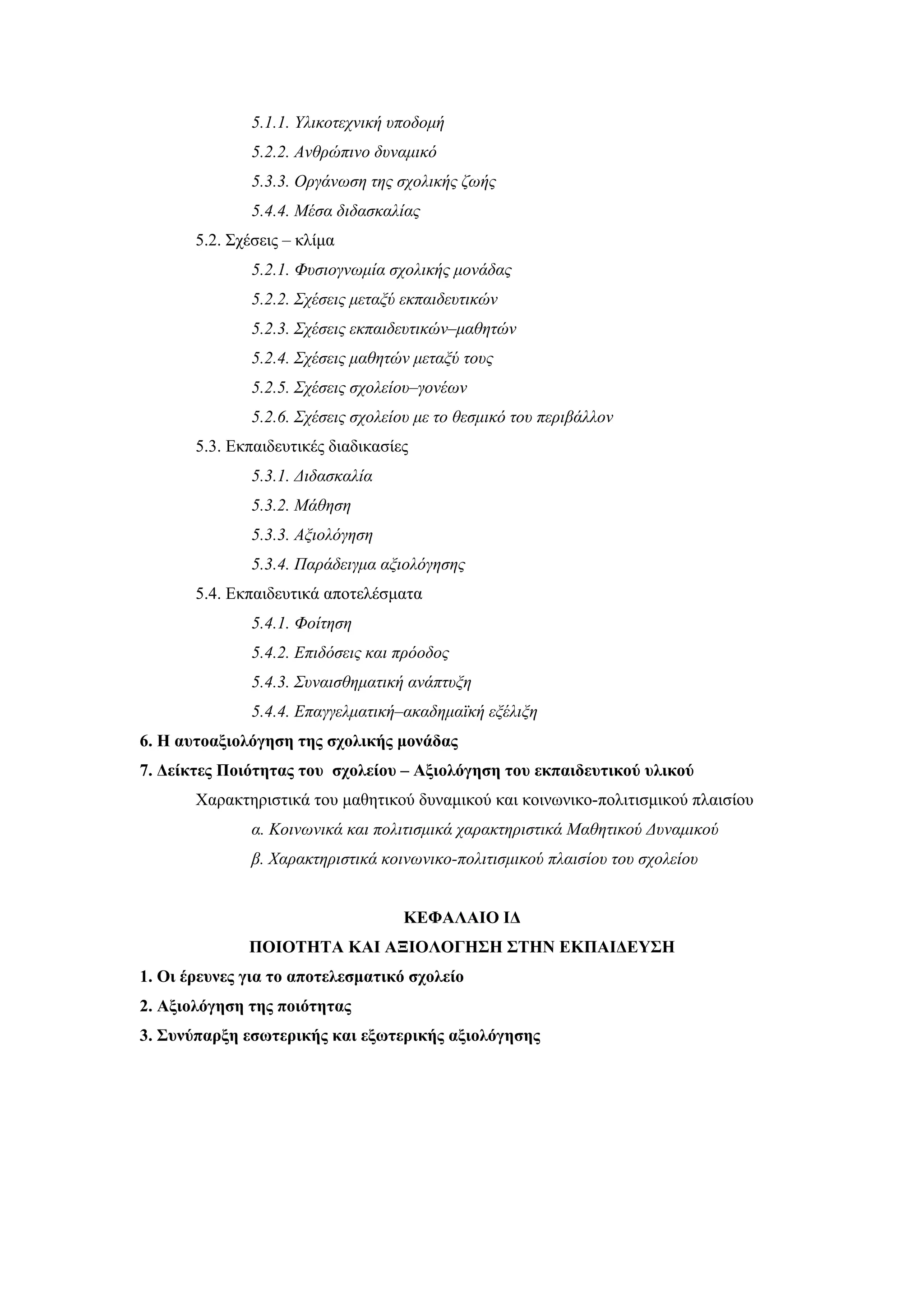 5.1.1. Yλικοτεχνική υποδομή
               5.2.2. Aνθρώπινο δυναμικό
               5.3.3. Oργάνωση της σχολικής ζωής
               5.4.4. Mέσα διδασκαλίας
       5.2. Σχέσεις – κλίμα
               5.2.1. Φυσιογνωμία σχολικής μονάδας
               5.2.2. Σχέσεις μεταξύ εκπαιδευτικών
               5.2.3. Σχέσεις εκπαιδευτικών–μαθητών
               5.2.4. Σχέσεις μαθητών μεταξύ τους
               5.2.5. Σχέσεις σχολείου–γονέων
               5.2.6. Σχέσεις σχολείου με το θεσμικό του περιβάλλον
       5.3. Εκπαιδευτικές διαδικασίες
               5.3.1. Διδασκαλία
               5.3.2. Mάθηση
               5.3.3. Αξιολόγηση
               5.3.4. Παράδειγμα αξιολόγησης
       5.4. Εκπαιδευτικά αποτελέσματα
               5.4.1. Φοίτηση
               5.4.2. Επιδόσεις και πρόοδος
               5.4.3. Συναισθηματική ανάπτυξη
               5.4.4. Επαγγελματική–ακαδημαϊκή εξέλιξη
6. Η αυτοαξιολόγηση της σχολικής μονάδας
7. Δείκτες Ποιότητας του σχολείου – Αξιολόγηση του εκπαιδευτικού υλικού
       Χαρακτηριστικά του μαθητικού δυναμικού και κοινωνικο-πολιτισμικού πλαισίου
               α. Κοινωνικά και πολιτισμικά χαρακτηριστικά Μαθητικού Δυναμικού
               β. Χαρακτηριστικά κοινωνικο-πολιτισμικού πλαισίου του σχολείου


                                    ΚΕΦΑΛΑΙΟ ΙΔ
              ΠΟΙΟΤΗΤΑ ΚΑΙ ΑΞΙΟΛΟΓΗΣΗ ΣΤΗΝ ΕΚΠΑΙΔΕΥΣΗ
1. Οι έρευνες για το αποτελεσματικό σχολείο
2. Αξιολόγηση της ποιότητας
3. Συνύπαρξη εσωτερικής και εξωτερικής αξιολόγησης
 