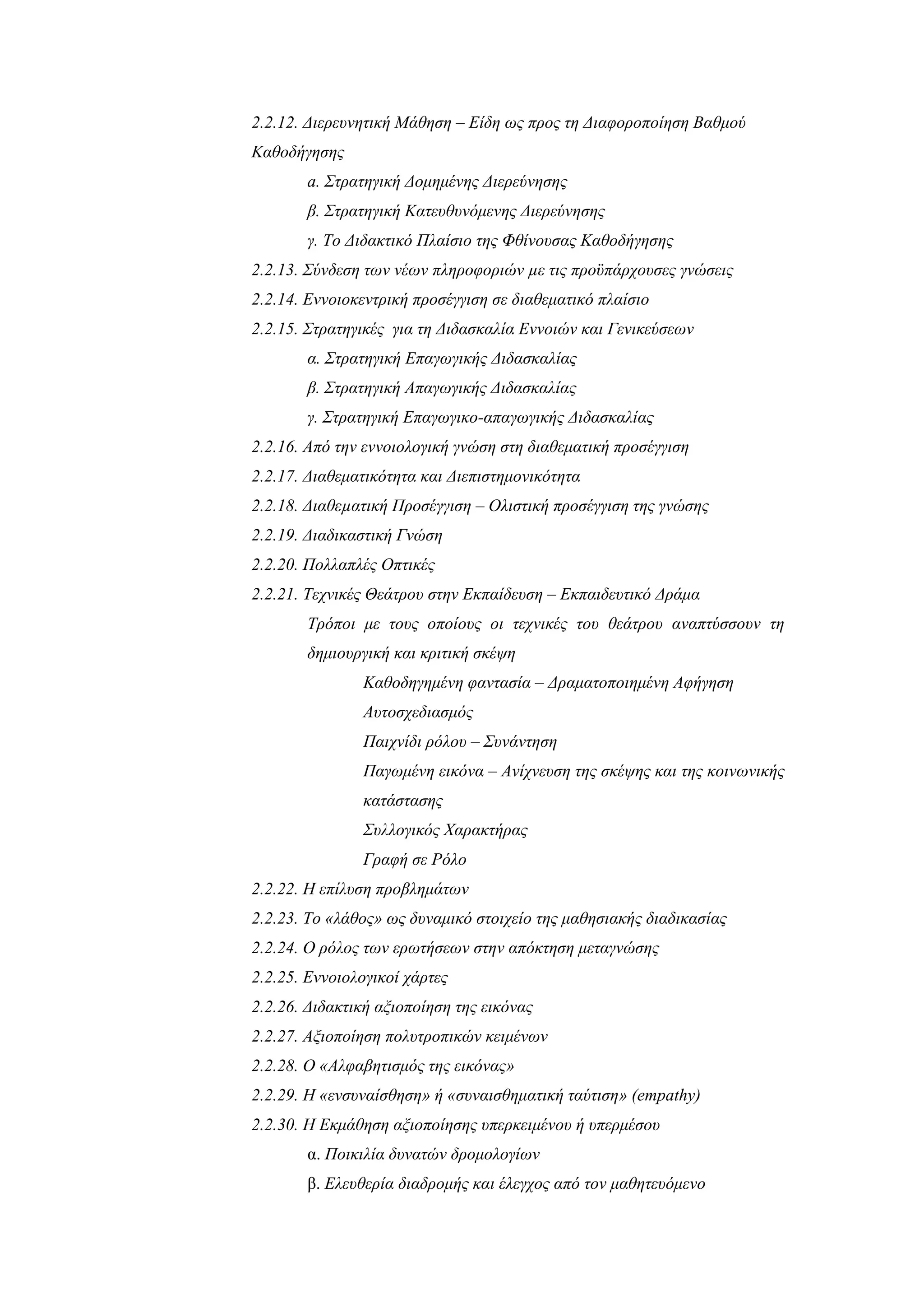 2.2.12. Διερευνητική Μάθηση – Είδη ως προς τη Διαφοροποίηση Βαθμού
Καθοδήγησης
       a. Στρατηγική Δομημένης Διερεύνησης
       β. Στρατηγική Κατευθυνόμενης Διερεύνησης
       γ. Το Διδακτικό Πλαίσιο της Φθίνουσας Καθοδήγησης
2.2.13. Σύνδεση των νέων πληροφοριών µε τις προϋπάρχουσες γνώσεις
2.2.14. Εννοιοκεντρική προσέγγιση σε διαθεματικό πλαίσιο
2.2.15. Στρατηγικές για τη Διδασκαλία Εννοιών και Γενικεύσεων
       α. Στρατηγική Επαγωγικής Διδασκαλίας
       β. Στρατηγική Απαγωγικής Διδασκαλίας
       γ. Στρατηγική Επαγωγικο-απαγωγικής Διδασκαλίας
2.2.16. Από την εννοιολογική γνώση στη διαθεματική προσέγγιση
2.2.17. Διαθεματικότητα και Διεπιστημονικότητα
2.2.18. Διαθεµατική Προσέγγιση – Ολιστική προσέγγιση της γνώσης
2.2.19. Διαδικαστική Γνώση
2.2.20. Πολλαπλές Οπτικές
2.2.21. Τεχνικές Θεάτρου στην Εκπαίδευση – Εκπαιδευτικό Δράμα
       Τρόποι με τους οποίους οι τεχνικές του θεάτρου αναπτύσσουν τη
       δημιουργική και κριτική σκέψη
               Καθοδηγημένη φαντασία – Δραματοποιημένη Αφήγηση
               Αυτοσχεδιασμός
               Παιχνίδι ρόλου – Συνάντηση
               Παγωμένη εικόνα – Ανίχνευση της σκέψης και της κοινωνικής
               κατάστασης
               Συλλογικός Χαρακτήρας
               Γραφή σε Ρόλο
2.2.22. Η επίλυση προβλημάτων
2.2.23. Το «λάθος» ως δυναμικό στοιχείο της μαθησιακής διαδικασίας
2.2.24. Ο ρόλος των ερωτήσεων στην απόκτηση μεταγνώσης
2.2.25. Εννοιολογικοί χάρτες
2.2.26. Διδακτική αξιοποίηση της εικόνας
2.2.27. Αξιοποίηση πολυτροπικών κειμένων
2.2.28. Ο «Αλφαβητισμός της εικόνας»
2.2.29. Η «ενσυναίσθηση» ή «συναισθηματική ταύτιση» (empathy)
2.2.30. Η Εκμάθηση αξιοποίησης υπερκειμένου ή υπερμέσου
       α. Ποικιλία δυνατών δρομολογίων
       β. Ελευθερία διαδρομής και έλεγχος από τον μαθητευόμενο
 