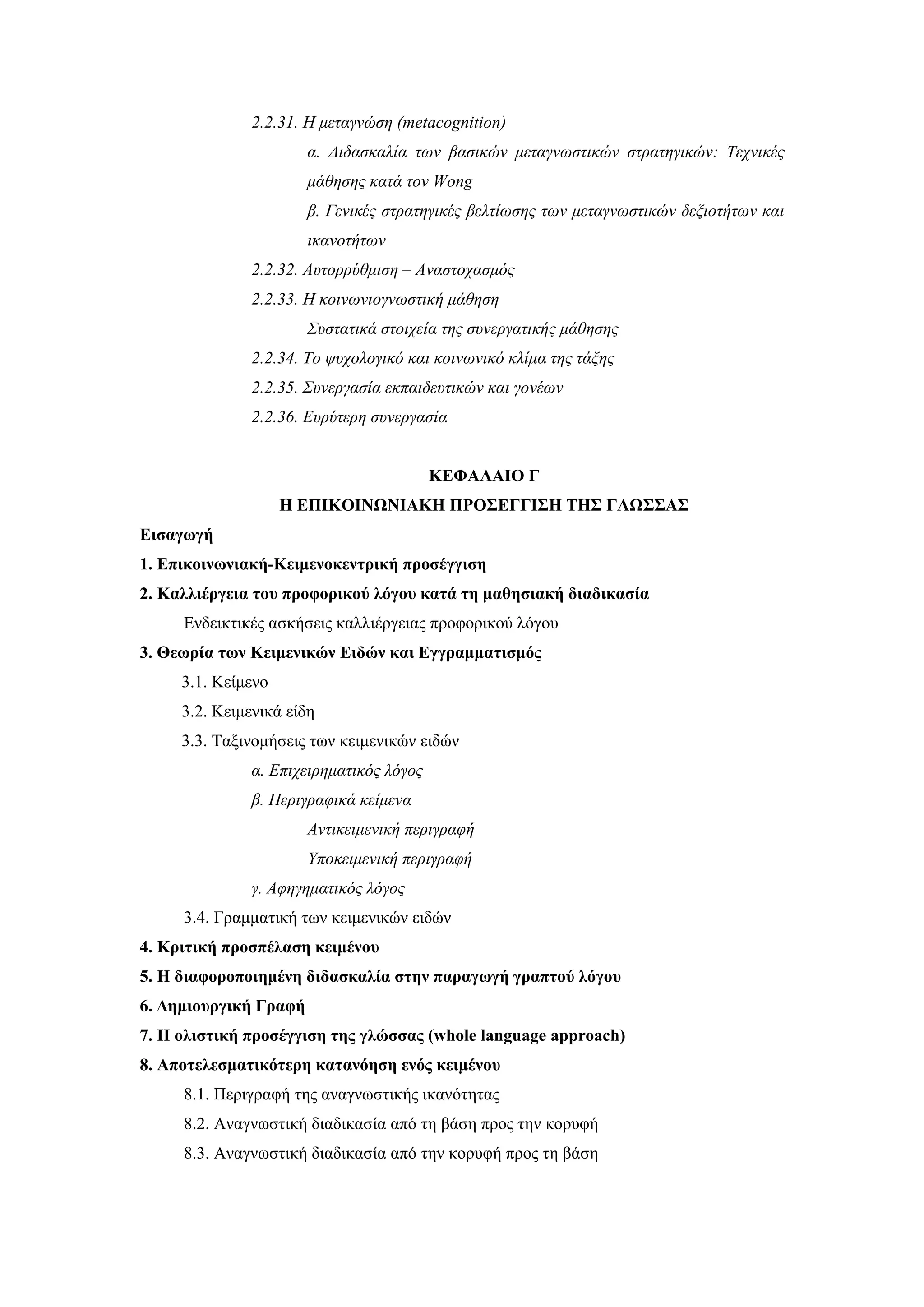 2.2.31. Η μεταγνώση (metacognition)
                       α. Διδασκαλία των βασικών μεταγνωστικών στρατηγικών: Τεχνικές
                       μάθησης κατά τον Wong
                       β. Γενικές στρατηγικές βελτίωσης των μεταγνωστικών δεξιοτήτων και
                       ικανοτήτων
              2.2.32. Αυτορρύθμιση – Αναστοχασμός
              2.2.33. Η κοινωνιογνωστική μάθηση
                       Συστατικά στοιχεία της συνεργατικής μάθησης
              2.2.34. Το ψυχολογικό και κοινωνικό κλίμα της τάξης
              2.2.35. Συνεργασία εκπαιδευτικών και γονέων
              2.2.36. Ευρύτερη συνεργασία


                                         ΚΕΦΑΛΑΙΟ Γ
                    Η ΕΠΙΚΟΙΝΩΝΙΑΚΗ ΠΡΟΣΕΓΓΙΣΗ ΤΗΣ ΓΛΩΣΣΑΣ
Εισαγωγή
1. Επικοινωνιακή-Κειμενοκεντρική προσέγγιση
2. Καλλιέργεια του προφορικού λόγου κατά τη μαθησιακή διαδικασία
     Ενδεικτικές ασκήσεις καλλιέργειας προφορικού λόγου
3. Θεωρία των Κειμενικών Ειδών και Εγγραμματισμός
     3.1. Κείμενο
     3.2. Κειμενικά είδη
     3.3. Ταξινομήσεις των κειμενικών ειδών
              α. Επιχειρηματικός λόγος
              β. Περιγραφικά κείμενα
                       Αντικειμενική περιγραφή
                       Υποκειμενική περιγραφή
              γ. Αφηγηματικός λόγος
     3.4. Γραμματική των κειμενικών ειδών
4. Κριτική προσπέλαση κειμένου
5. Η διαφοροποιημένη διδασκαλία στην παραγωγή γραπτού λόγου
6. Δημιουργική Γραφή
7. Η ολιστική προσέγγιση της γλώσσας (whole language approach)
8. Αποτελεσματικότερη κατανόηση ενός κειμένου
     8.1. Περιγραφή της αναγνωστικής ικανότητας
     8.2. Αναγνωστική διαδικασία από τη βάση προς την κορυφή
     8.3. Αναγνωστική διαδικασία από την κορυφή προς τη βάση
 