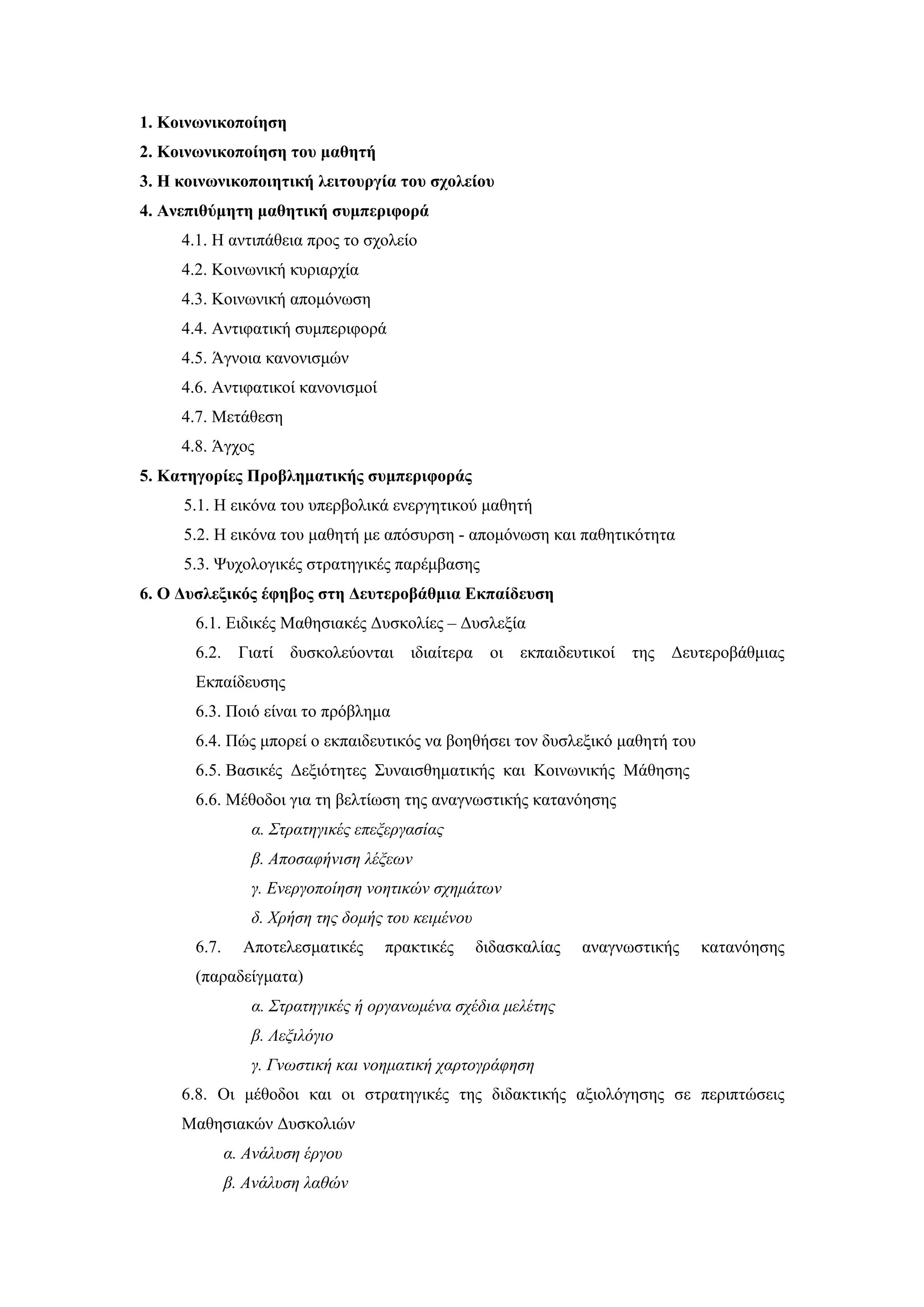 1. Κοινωνικοποίηση
2. Κοινωνικοποίηση του μαθητή
3. Η κοινωνικοποιητική λειτουργία του σχολείου
4. Ανεπιθύμητη μαθητική συμπεριφορά
     4.1. Η αντιπάθεια προς το σχολείο
     4.2. Κοινωνική κυριαρχία
     4.3. Κοινωνική απομόνωση
     4.4. Αντιφατική συμπεριφορά
     4.5. Άγνοια κανονισμών
     4.6. Αντιφατικοί κανονισμοί
     4.7. Μετάθεση
     4.8. Άγχος
5. Κατηγορίες Προβληματικής συμπεριφοράς
     5.1. Η εικόνα του υπερβολικά ενεργητικού μαθητή
     5.2. Η εικόνα του μαθητή με απόσυρση - απομόνωση και παθητικότητα
     5.3. Ψυχολογικές στρατηγικές παρέμβασης
6. Ο Δυσλεξικός έφηβος στη Δευτεροβάθμια Εκπαίδευση
       6.1. Ειδικές Μαθησιακές Δυσκολίες – Δυσλεξία
       6.2.    Γιατί δυσκολεύονται ιδιαίτερα        οι εκπαιδευτικοί της Δευτεροβάθμιας
       Εκπαίδευσης
       6.3. Ποιό είναι το πρόβλημα
       6.4. Πώς μπορεί ο εκπαιδευτικός να βοηθήσει τον δυσλεξικό μαθητή του
       6.5. Βασικές Δεξιότητες Συναισθηματικής και Κοινωνικής Μάθησης
       6.6. Μέθοδοι για τη βελτίωση της αναγνωστικής κατανόησης
                 α. Στρατηγικές επεξεργασίας
                 β. Αποσαφήνιση λέξεων
                 γ. Ενεργοποίηση νοητικών σχημάτων
                 δ. Χρήση της δομής του κειμένου
       6.7.     Αποτελεσματικές    πρακτικές       διδασκαλίας   αναγνωστικής   κατανόησης
       (παραδείγματα)
                 α. Στρατηγικές ή οργανωμένα σχέδια μελέτης
                 β. Λεξιλόγιο
                 γ. Γνωστική και νοηματική χαρτογράφηση
     6.8. Οι μέθοδοι και οι στρατηγικές της διδακτικής αξιολόγησης σε περιπτώσεις
     Μαθησιακών Δυσκολιών
              α. Ανάλυση έργου
              β. Ανάλυση λαθών
 