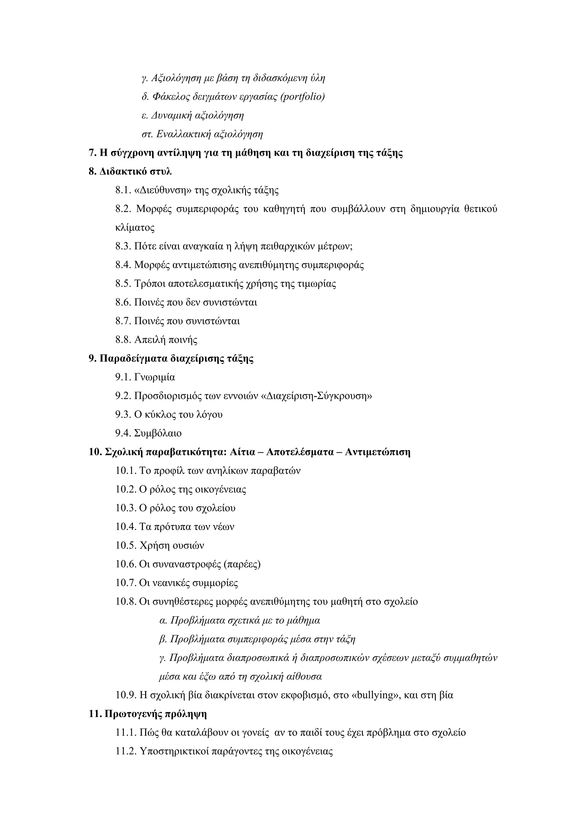 γ. Αξιολόγηση με βάση τη διδασκόμενη ύλη
          δ. Φάκελος δειγμάτων εργασίας (portfolio)
          ε. Δυναμική αξιολόγηση
          στ. Εναλλακτική αξιολόγηση
7. Η σύγχρονη αντίληψη για τη μάθηση και τη διαχείριση της τάξης
8. Διδακτικό στυλ
     8.1. «Διεύθυνση» της σχολικής τάξης
     8.2. Μορφές συμπεριφοράς του καθηγητή που συμβάλλουν στη δημιουργία θετικού
     κλίματος
     8.3. Πότε είναι αναγκαία η λήψη πειθαρχικών μέτρων;
     8.4. Μορφές αντιμετώπισης ανεπιθύμητης συμπεριφοράς
     8.5. Τρόποι αποτελεσματικής χρήσης της τιμωρίας
     8.6. Ποινές που δεν συνιστώνται
     8.7. Ποινές που συνιστώνται
     8.8. Απειλή ποινής
9. Παραδείγματα διαχείρισης τάξης
     9.1. Γνωριμία
     9.2. Προσδιορισμός των εννοιών «∆ιαχείριση-Σύγκρουση»
     9.3. Ο κύκλος του λόγου
     9.4. Συμβόλαιο
10. Σχολική παραβατικότητα: Αίτια – Αποτελέσματα – Αντιμετώπιση
     10.1. Το προφίλ των ανηλίκων παραβατών
     10.2. Ο ρόλος της οικογένειας
     10.3. Ο ρόλος του σχολείου
     10.4. Τα πρότυπα των νέων
     10.5. Χρήση ουσιών
     10.6. Οι συναναστροφές (παρέες)
     10.7. Οι νεανικές συμμορίες
     10.8. Οι συνηθέστερες μορφές ανεπιθύμητης του μαθητή στο σχολείο
                α. Προβλήματα σχετικά με το μάθημα
                β. Προβλήματα συμπεριφοράς μέσα στην τάξη
                γ. Προβλήματα διαπροσωπικά ή διαπροσωπικών σχέσεων μεταξύ συμμαθητών
                μέσα και έξω από τη σχολική αίθουσα
     10.9. Η σχολική βία διακρίνεται στον εκφοβισμό, στο «bullying», και στη βία
11. Πρωτογενής πρόληψη
     11.1. Πώς θα καταλάβουν οι γονείς αν το παιδί τους έχει πρόβλημα στο σχολείο
     11.2. Υποστηρικτικοί παράγοντες της οικογένειας
 