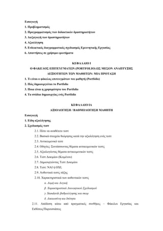 Εισαγωγή
1. Προβληματισμός
2. Προγραμματισμός των διδακτικών δραστηριοτήτων
3. Διεξαγωγή των δραστηριοτήτων
4. Αξιολόγηση
5. Ενδεικτικός διαγραμματικός σχεδιασμός Ερευνητικής Εργασίας
6. Απαντήσεις σε χρήσιμα ερωτήματα


                                       ΚΕΦΑΛΑΙΟ Ι
    Ο ΦΑΚΕΛΟΣ ΕΠΙΤΕΥΓΜΑΤΩΝ (PORTFOLIO) ΩΣ ΜΕΣΟΝ ΑΝΑΠΤΥΞΗΣ
                  ΔΕΞΙΟΤΗΤΩΝ ΤΩΝ ΜΑΘΗΤΩΝ: ΜΙΑ ΠΡΟΤΑΣΗ
1. Τι είναι ο φάκελος επιτευγμάτων του μαθητή (Portfolio)
2. Πώς δημιουργείται το Portfolio
3. Ποια είναι η χρησιμότητα του Portfolio
4. Τα στάδια δημιουργίας ενός Portfolio


                                     ΚΕΦΑΛΑΙΟ ΙΑ
                     ΑΞΙΟΛΟΓΗΣΗ / ΒΑΘΜΟΛΟΓΗΣΗ ΜΑΘΗΤΗ
Εισαγωγή
1. Είδη αξιολόγησης
2. Σχεδιασμός τεστ
       2.1. Πότε να αναθέτετε τεστ
       2.2. Βασικά στοιχεία θεώρησης κατά την αξιολόγηση ενός τεστ
       2.3. Αντικειμενικό τεστ
       2.4. Οδηγίες: Συντάσσοντας θέματα αντικειμενικών τεστς
       2.5. Αξιολογώντας θέματα αντικειμενικών τεστς
       2.6. Tεστ Δοκιμίου (Κειμένου)
       2.7. Δημιουργώντας Τεστ Δοκιμίου
       2.8. Τεστ: ΝΑΙ ή ΟΧΙ;
       2.9. Αυθεντικά τεστς τάξης
       2.10. Χαρακτηριστικά των αυθεντικών τεστς
                α. Δομή και Λογική
                β. Χαρακτηριστικά Διανοητικού Σχεδιασμού
                γ. Standards βαθμολόγησης και σκορ
                δ. Δικαιοσύνη και Ισότητα
     2.11. Απόδοση κάτω από πραγματικές συνθήκες – Φάκελοι Εργασίας και
     Εκθέσεις/Παρουσιάσεις
 