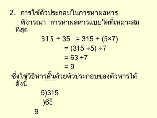 2. การใช้ตัวประกอบในการหาผลหาร
     พิจารณา การหาผลหารแบบใดที่เหมาะสม
  ที่สด
      ุ
            315 ÷ 35 = 315 ÷ (5×7)
                     = (315 ÷5) ÷7
                     = 63 ÷7
                     =9
ซึ่งใช้วิธีหารสั้นด้วยตัวประกอบของตัวหารได้
  ดังนี้
            5)315
             )63
          9
 
