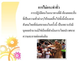 การไม่ กระทาชั่ว
         การปฏิบติตนในแนวทางที่ดี ต้องลดละสิ่ ง
                  ั
ที่เป็ นความชัวต่างๆให้หมดสิ้ นไปทั้งนี้เนื่องจาก
              ่
สังคมไทยที่ล่มสลายลงในครั้งนี้ เป็ นเพราะยังมี
บุคคลจานวนมิใช่นอยที่ดาเนินการโดยปราศจาก
                    ้
ความละอายต่อแผ่นดิน
 